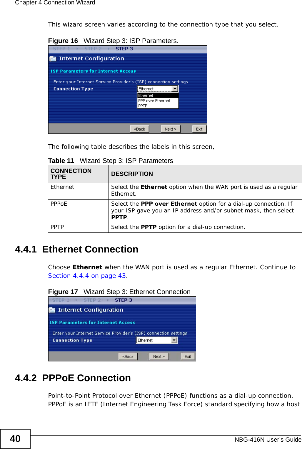 Chapter 4 Connection WizardNBG-416N User’s Guide40This wizard screen varies according to the connection type that you select.Figure 16   Wizard Step 3: ISP Parameters.The following table describes the labels in this screen,4.4.1  Ethernet ConnectionChoose Ethernet when the WAN port is used as a regular Ethernet. Continue to Section 4.4.4 on page 43.Figure 17   Wizard Step 3: Ethernet Connection4.4.2  PPPoE ConnectionPoint-to-Point Protocol over Ethernet (PPPoE) functions as a dial-up connection. PPPoE is an IETF (Internet Engineering Task Force) standard specifying how a host Table 11   Wizard Step 3: ISP ParametersCONNECTION TYPE DESCRIPTIONEthernet Select the Ethernet option when the WAN port is used as a regular Ethernet. PPPoE Select the PPP over Ethernet option for a dial-up connection. If your ISP gave you an IP address and/or subnet mask, then select PPTP.PPTP Select the PPTP option for a dial-up connection.