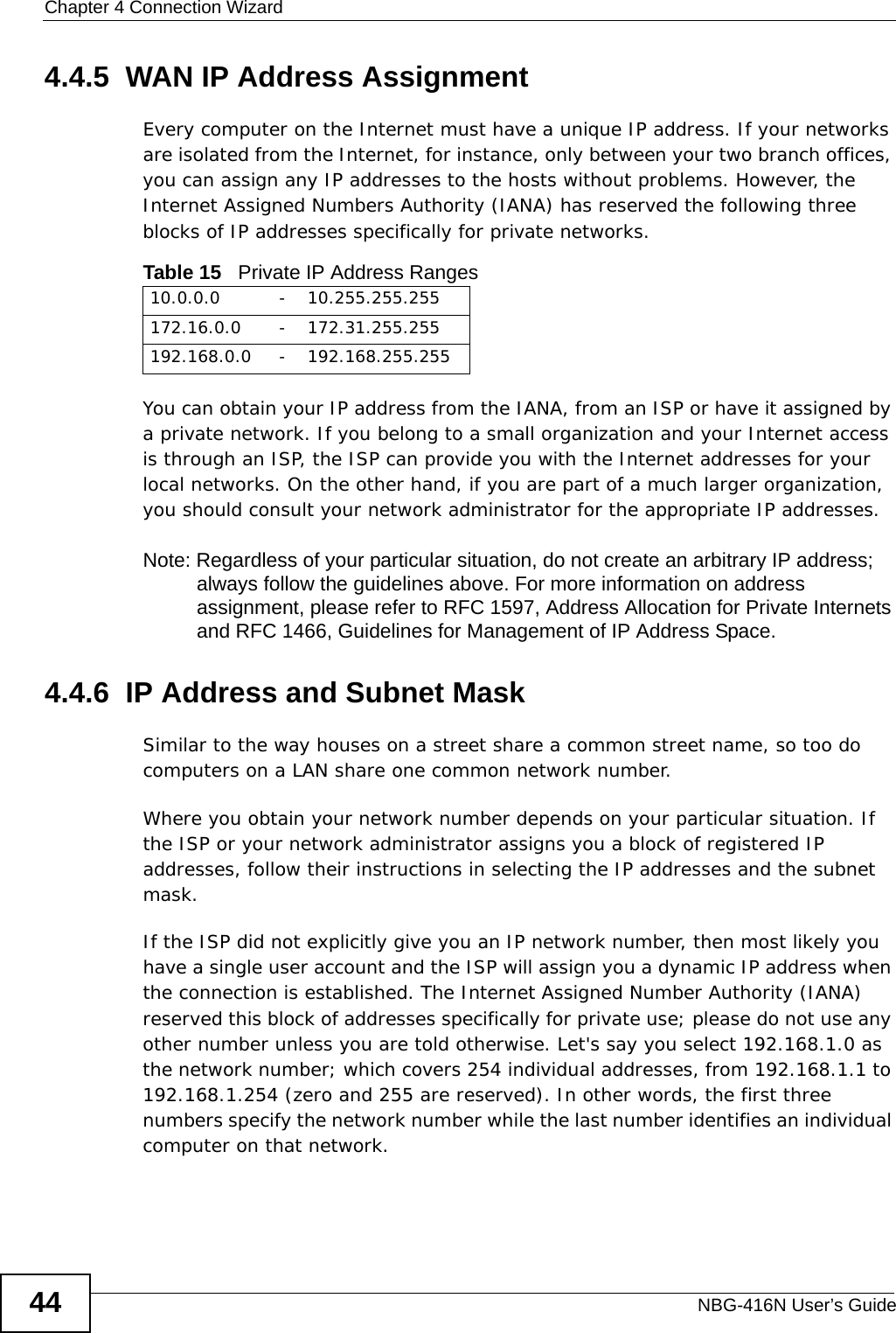 Chapter 4 Connection WizardNBG-416N User’s Guide444.4.5  WAN IP Address AssignmentEvery computer on the Internet must have a unique IP address. If your networks are isolated from the Internet, for instance, only between your two branch offices, you can assign any IP addresses to the hosts without problems. However, the Internet Assigned Numbers Authority (IANA) has reserved the following three blocks of IP addresses specifically for private networks.You can obtain your IP address from the IANA, from an ISP or have it assigned by a private network. If you belong to a small organization and your Internet access is through an ISP, the ISP can provide you with the Internet addresses for your local networks. On the other hand, if you are part of a much larger organization, you should consult your network administrator for the appropriate IP addresses.Note: Regardless of your particular situation, do not create an arbitrary IP address; always follow the guidelines above. For more information on address assignment, please refer to RFC 1597, Address Allocation for Private Internets and RFC 1466, Guidelines for Management of IP Address Space.4.4.6  IP Address and Subnet MaskSimilar to the way houses on a street share a common street name, so too do computers on a LAN share one common network number.Where you obtain your network number depends on your particular situation. If the ISP or your network administrator assigns you a block of registered IP addresses, follow their instructions in selecting the IP addresses and the subnet mask.If the ISP did not explicitly give you an IP network number, then most likely you have a single user account and the ISP will assign you a dynamic IP address when the connection is established. The Internet Assigned Number Authority (IANA) reserved this block of addresses specifically for private use; please do not use any other number unless you are told otherwise. Let&apos;s say you select 192.168.1.0 as the network number; which covers 254 individual addresses, from 192.168.1.1 to 192.168.1.254 (zero and 255 are reserved). In other words, the first three numbers specify the network number while the last number identifies an individual computer on that network.Table 15   Private IP Address Ranges10.0.0.0 -10.255.255.255172.16.0.0 -172.31.255.255192.168.0.0 -192.168.255.255