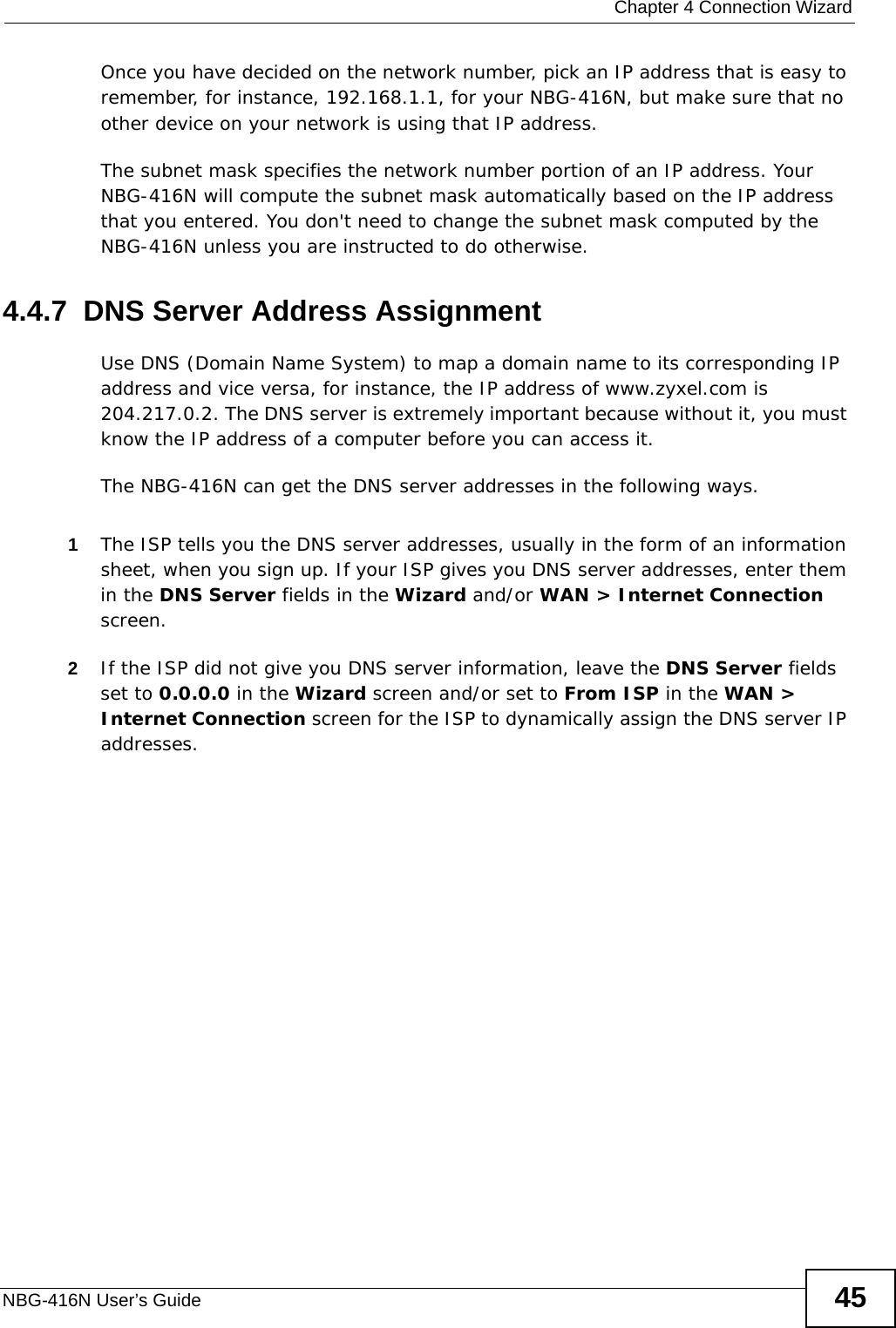  Chapter 4 Connection WizardNBG-416N User’s Guide 45Once you have decided on the network number, pick an IP address that is easy to remember, for instance, 192.168.1.1, for your NBG-416N, but make sure that no other device on your network is using that IP address.The subnet mask specifies the network number portion of an IP address. Your NBG-416N will compute the subnet mask automatically based on the IP address that you entered. You don&apos;t need to change the subnet mask computed by the NBG-416N unless you are instructed to do otherwise.4.4.7  DNS Server Address AssignmentUse DNS (Domain Name System) to map a domain name to its corresponding IP address and vice versa, for instance, the IP address of www.zyxel.com is 204.217.0.2. The DNS server is extremely important because without it, you must know the IP address of a computer before you can access it. The NBG-416N can get the DNS server addresses in the following ways.1The ISP tells you the DNS server addresses, usually in the form of an information sheet, when you sign up. If your ISP gives you DNS server addresses, enter them in the DNS Server fields in the Wizard and/or WAN &gt; Internet Connection screen.2If the ISP did not give you DNS server information, leave the DNS Server fields set to 0.0.0.0 in the Wizard screen and/or set to From ISP in the WAN &gt; Internet Connection screen for the ISP to dynamically assign the DNS server IP addresses.