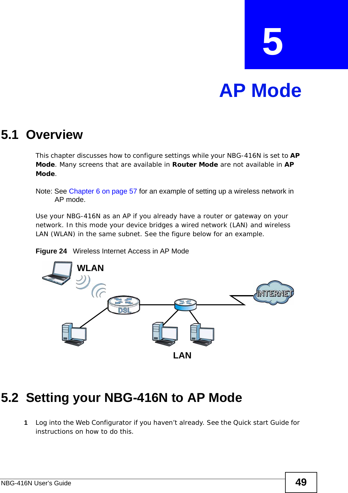 NBG-416N User’s Guide 49CHAPTER  5 AP Mode5.1  OverviewThis chapter discusses how to configure settings while your NBG-416N is set to AP Mode. Many screens that are available in Router Mode are not available in AP Mode.Note: See Chapter 6 on page 57 for an example of setting up a wireless network in AP mode. Use your NBG-416N as an AP if you already have a router or gateway on your network. In this mode your device bridges a wired network (LAN) and wireless LAN (WLAN) in the same subnet. See the figure below for an example.Figure 24   Wireless Internet Access in AP Mode 5.2  Setting your NBG-416N to AP Mode1Log into the Web Configurator if you haven’t already. See the Quick start Guide for instructions on how to do this.LEWWLANLAN