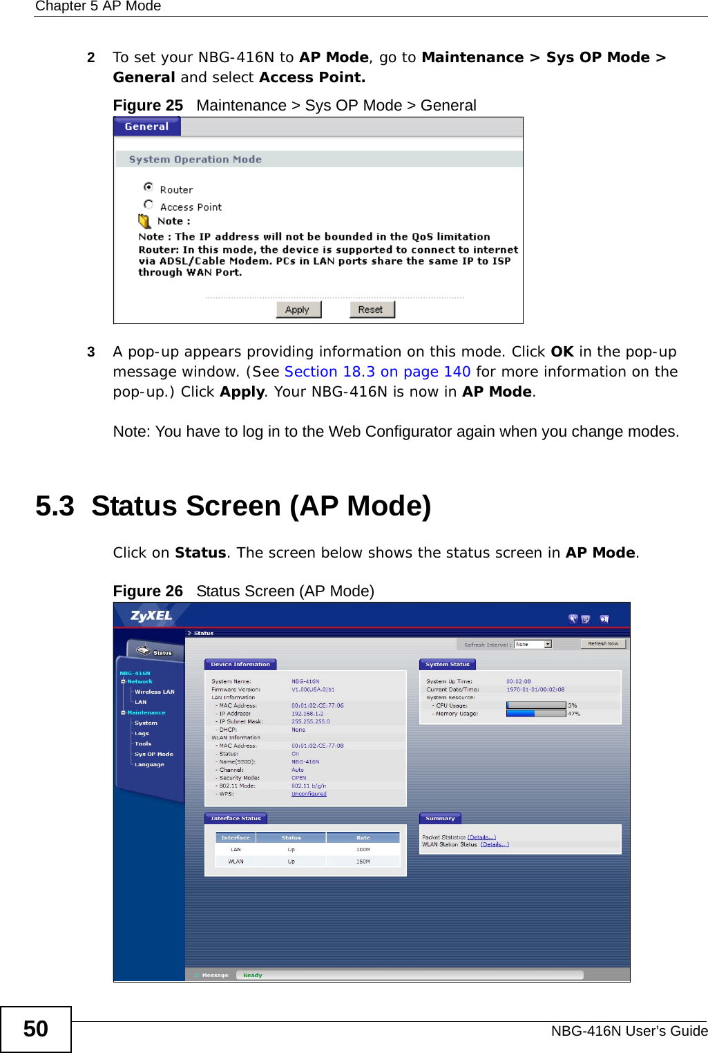 Chapter 5 AP ModeNBG-416N User’s Guide502To set your NBG-416N to AP Mode, go to Maintenance &gt; Sys OP Mode &gt; General and select Access Point.Figure 25   Maintenance &gt; Sys OP Mode &gt; General3A pop-up appears providing information on this mode. Click OK in the pop-up message window. (See Section 18.3 on page 140 for more information on the pop-up.) Click Apply. Your NBG-416N is now in AP Mode.Note: You have to log in to the Web Configurator again when you change modes.5.3  Status Screen (AP Mode)Click on Status. The screen below shows the status screen in AP Mode. Figure 26   Status Screen (AP Mode) 