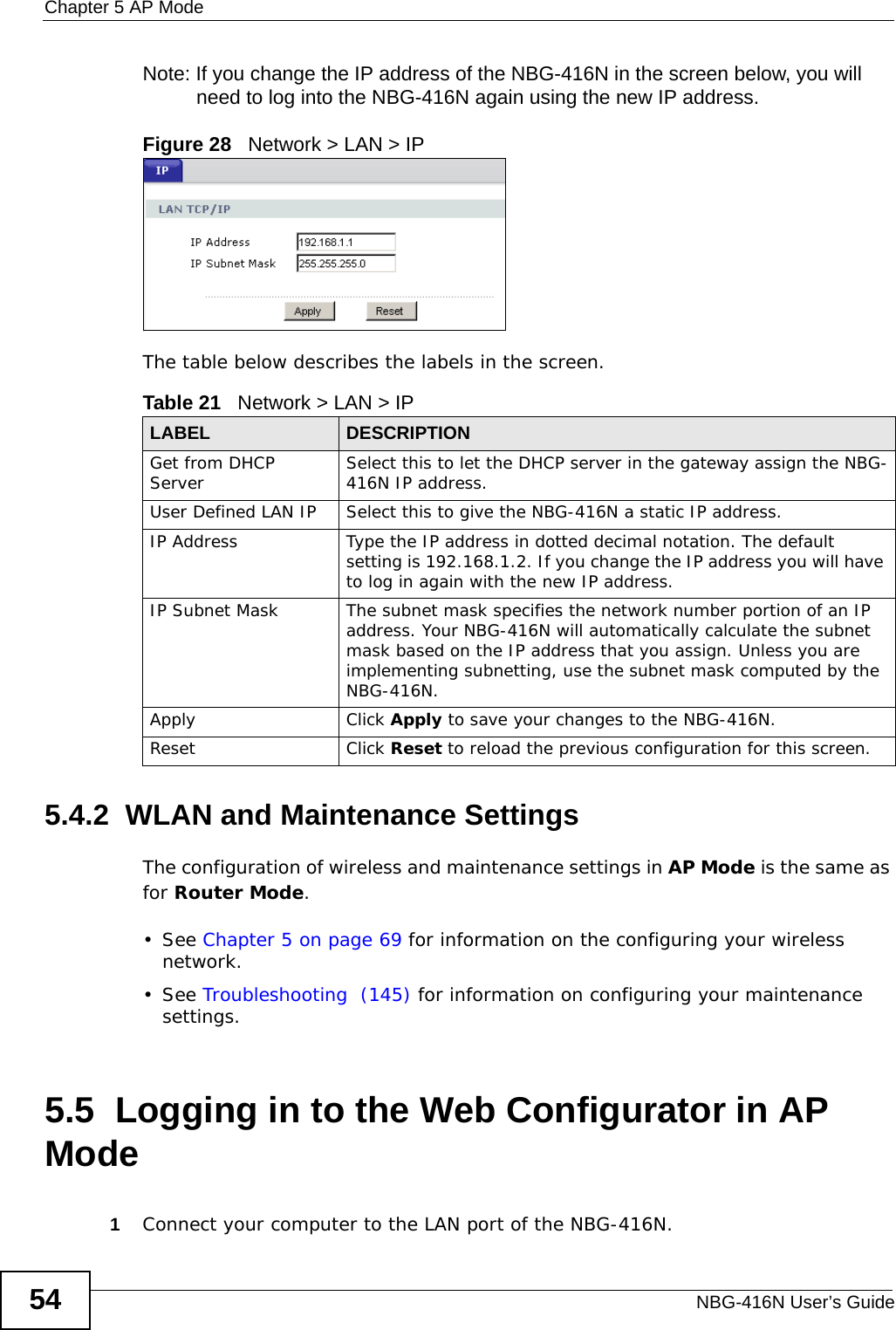 Chapter 5 AP ModeNBG-416N User’s Guide54Note: If you change the IP address of the NBG-416N in the screen below, you will need to log into the NBG-416N again using the new IP address.Figure 28   Network &gt; LAN &gt; IP   The table below describes the labels in the screen.5.4.2  WLAN and Maintenance SettingsThe configuration of wireless and maintenance settings in AP Mode is the same as for Router Mode.• See Chapter 5 on page 69 for information on the configuring your wireless network.• See Troubleshooting  (145) for information on configuring your maintenance settings. 5.5  Logging in to the Web Configurator in AP Mode1Connect your computer to the LAN port of the NBG-416N. Table 21   Network &gt; LAN &gt; IPLABEL DESCRIPTIONGet from DHCP Server Select this to let the DHCP server in the gateway assign the NBG-416N IP address.User Defined LAN IP Select this to give the NBG-416N a static IP address.IP Address Type the IP address in dotted decimal notation. The default setting is 192.168.1.2. If you change the IP address you will have to log in again with the new IP address. IP Subnet Mask The subnet mask specifies the network number portion of an IP address. Your NBG-416N will automatically calculate the subnet mask based on the IP address that you assign. Unless you are implementing subnetting, use the subnet mask computed by the NBG-416N.Apply Click Apply to save your changes to the NBG-416N.Reset Click Reset to reload the previous configuration for this screen.