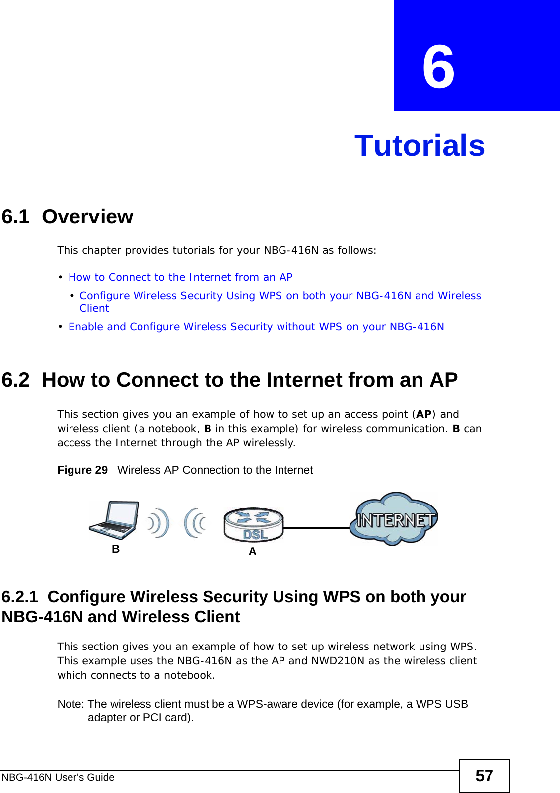 NBG-416N User’s Guide 57CHAPTER  6 Tutorials6.1  OverviewThis chapter provides tutorials for your NBG-416N as follows:•How to Connect to the Internet from an AP•Configure Wireless Security Using WPS on both your NBG-416N and Wireless Client•Enable and Configure Wireless Security without WPS on your NBG-416N6.2  How to Connect to the Internet from an APThis section gives you an example of how to set up an access point (AP) and wireless client (a notebook, B in this example) for wireless communication. B can access the Internet through the AP wirelessly.Figure 29   Wireless AP Connection to the Internet6.2.1  Configure Wireless Security Using WPS on both your NBG-416N and Wireless ClientThis section gives you an example of how to set up wireless network using WPS. This example uses the NBG-416N as the AP and NWD210N as the wireless client which connects to a notebook. Note: The wireless client must be a WPS-aware device (for example, a WPS USB adapter or PCI card).AB