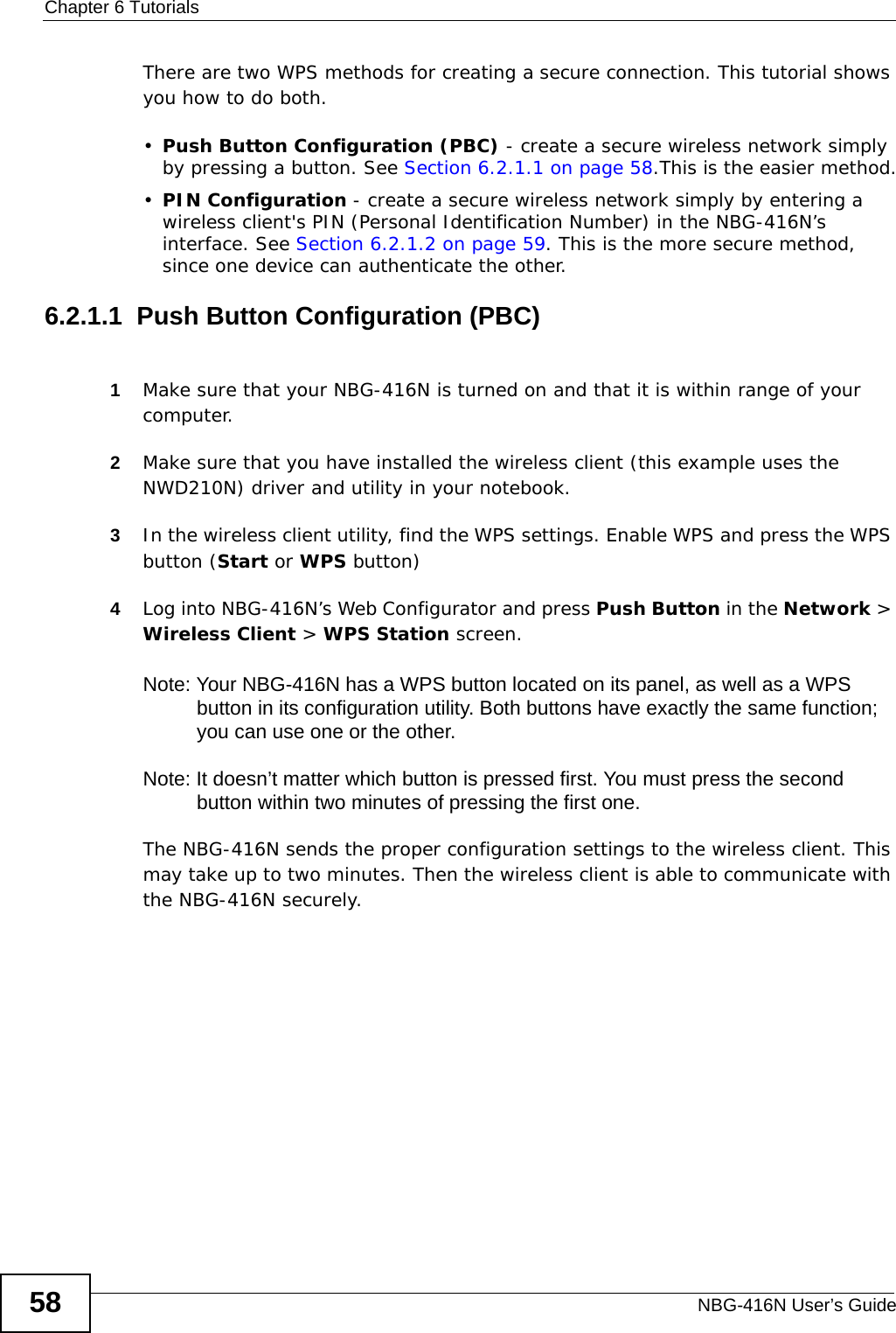 Chapter 6 TutorialsNBG-416N User’s Guide58There are two WPS methods for creating a secure connection. This tutorial shows you how to do both.•Push Button Configuration (PBC) - create a secure wireless network simply by pressing a button. See Section 6.2.1.1 on page 58.This is the easier method.•PIN Configuration - create a secure wireless network simply by entering a wireless client&apos;s PIN (Personal Identification Number) in the NBG-416N’s interface. See Section 6.2.1.2 on page 59. This is the more secure method, since one device can authenticate the other.6.2.1.1  Push Button Configuration (PBC)1Make sure that your NBG-416N is turned on and that it is within range of your computer. 2Make sure that you have installed the wireless client (this example uses the NWD210N) driver and utility in your notebook.3In the wireless client utility, find the WPS settings. Enable WPS and press the WPS button (Start or WPS button)4Log into NBG-416N’s Web Configurator and press Push Button in the Network &gt; Wireless Client &gt; WPS Station screen. Note: Your NBG-416N has a WPS button located on its panel, as well as a WPS button in its configuration utility. Both buttons have exactly the same function; you can use one or the other.Note: It doesn’t matter which button is pressed first. You must press the second button within two minutes of pressing the first one. The NBG-416N sends the proper configuration settings to the wireless client. This may take up to two minutes. Then the wireless client is able to communicate with the NBG-416N securely. 