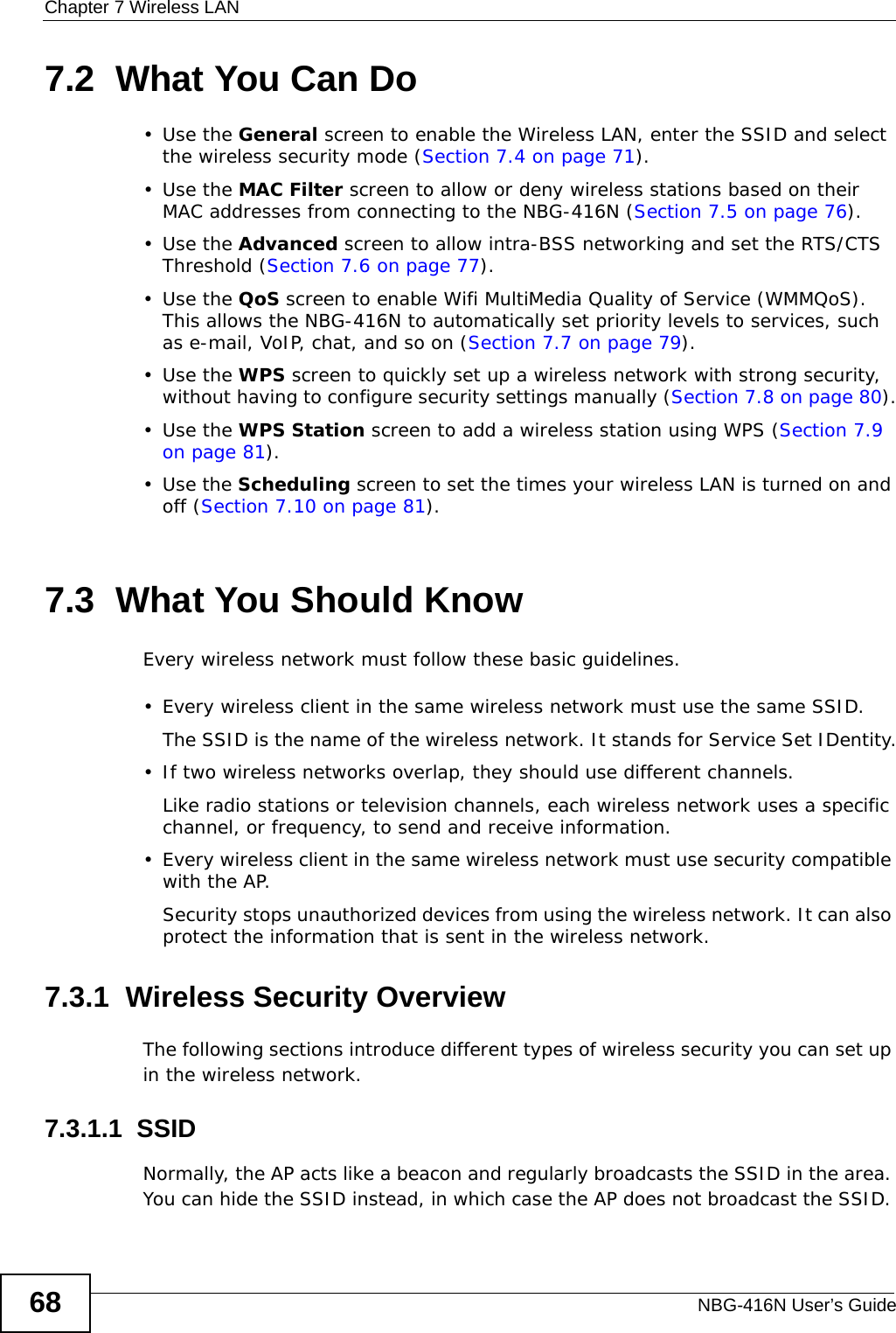 Chapter 7 Wireless LANNBG-416N User’s Guide687.2  What You Can Do•Use the General screen to enable the Wireless LAN, enter the SSID and select the wireless security mode (Section 7.4 on page 71).•Use the MAC Filter screen to allow or deny wireless stations based on their MAC addresses from connecting to the NBG-416N (Section 7.5 on page 76).•Use the Advanced screen to allow intra-BSS networking and set the RTS/CTS Threshold (Section 7.6 on page 77).•Use the QoS screen to enable Wifi MultiMedia Quality of Service (WMMQoS). This allows the NBG-416N to automatically set priority levels to services, such as e-mail, VoIP, chat, and so on (Section 7.7 on page 79).•Use the WPS screen to quickly set up a wireless network with strong security, without having to configure security settings manually (Section 7.8 on page 80).•Use the WPS Station screen to add a wireless station using WPS (Section 7.9 on page 81). •Use the Scheduling screen to set the times your wireless LAN is turned on and off (Section 7.10 on page 81).7.3  What You Should KnowEvery wireless network must follow these basic guidelines.• Every wireless client in the same wireless network must use the same SSID.The SSID is the name of the wireless network. It stands for Service Set IDentity.• If two wireless networks overlap, they should use different channels.Like radio stations or television channels, each wireless network uses a specific channel, or frequency, to send and receive information.• Every wireless client in the same wireless network must use security compatible with the AP.Security stops unauthorized devices from using the wireless network. It can also protect the information that is sent in the wireless network.7.3.1  Wireless Security OverviewThe following sections introduce different types of wireless security you can set up in the wireless network.7.3.1.1  SSIDNormally, the AP acts like a beacon and regularly broadcasts the SSID in the area. You can hide the SSID instead, in which case the AP does not broadcast the SSID. 