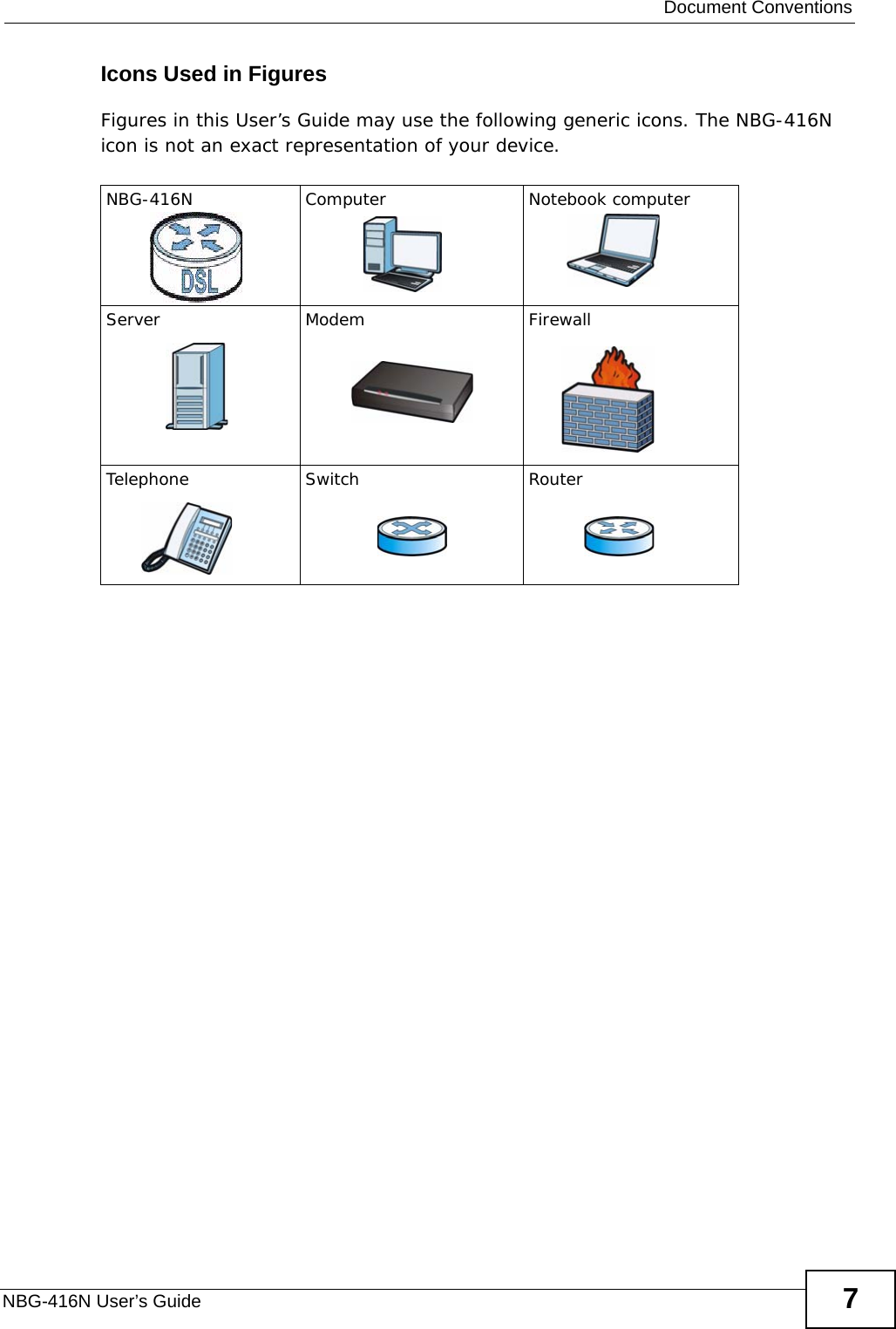  Document ConventionsNBG-416N User’s Guide 7Icons Used in FiguresFigures in this User’s Guide may use the following generic icons. The NBG-416N icon is not an exact representation of your device.NBG-416N Computer Notebook computerServer Modem FirewallTelephone Switch Router