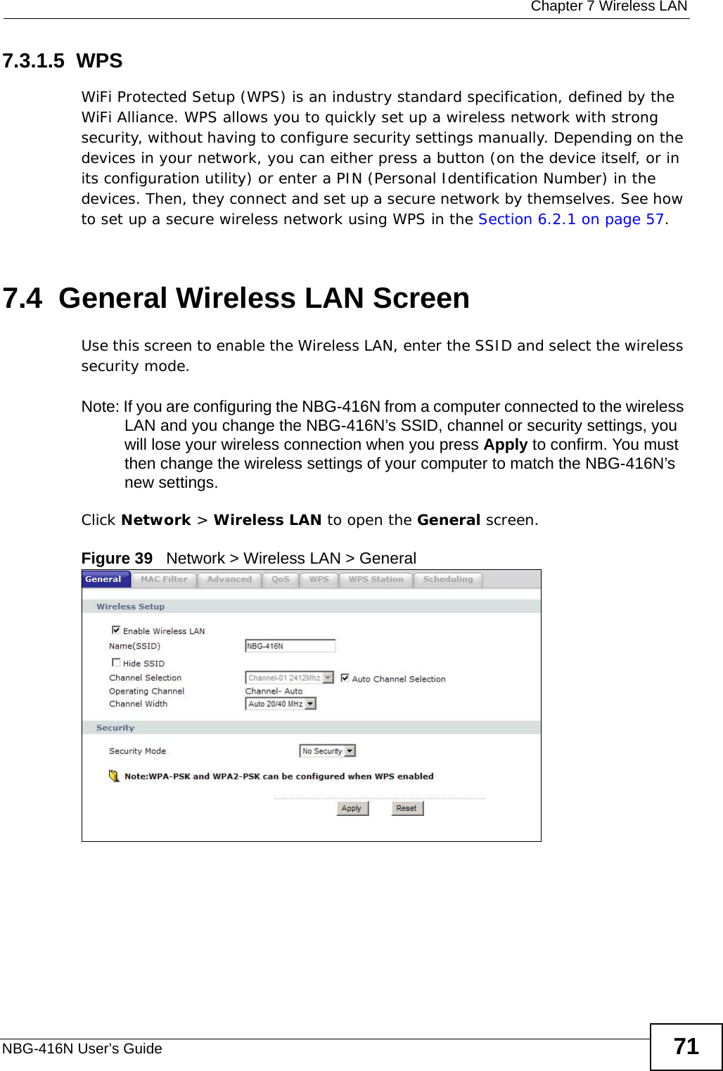  Chapter 7 Wireless LANNBG-416N User’s Guide 717.3.1.5  WPSWiFi Protected Setup (WPS) is an industry standard specification, defined by the WiFi Alliance. WPS allows you to quickly set up a wireless network with strong security, without having to configure security settings manually. Depending on the devices in your network, you can either press a button (on the device itself, or in its configuration utility) or enter a PIN (Personal Identification Number) in the devices. Then, they connect and set up a secure network by themselves. See how to set up a secure wireless network using WPS in the Section 6.2.1 on page 57. 7.4  General Wireless LAN Screen Use this screen to enable the Wireless LAN, enter the SSID and select the wireless security mode.Note: If you are configuring the NBG-416N from a computer connected to the wireless LAN and you change the NBG-416N’s SSID, channel or security settings, you will lose your wireless connection when you press Apply to confirm. You must then change the wireless settings of your computer to match the NBG-416N’s new settings.Click Network &gt; Wireless LAN to open the General screen.Figure 39   Network &gt; Wireless LAN &gt; General 