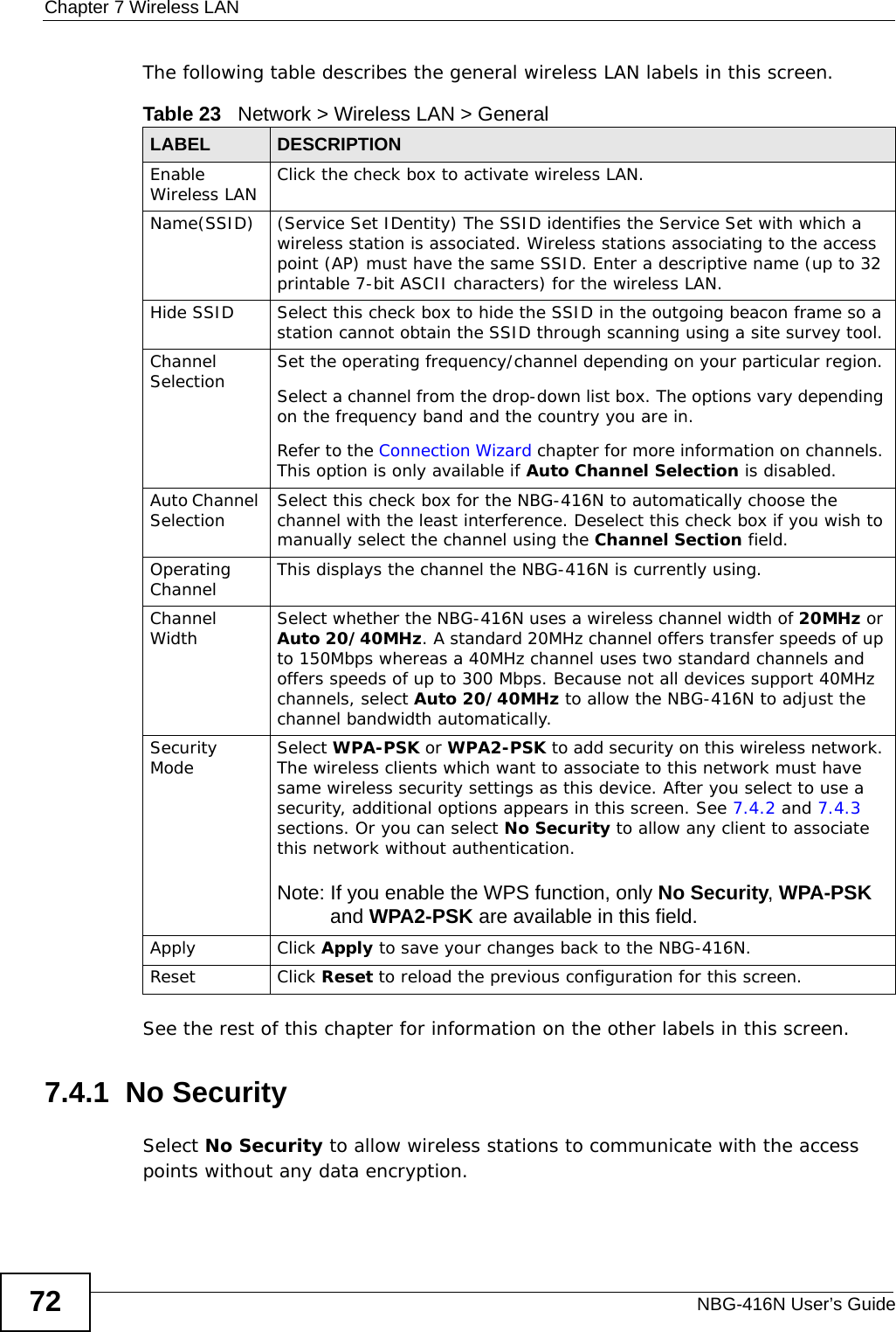 Chapter 7 Wireless LANNBG-416N User’s Guide72The following table describes the general wireless LAN labels in this screen.See the rest of this chapter for information on the other labels in this screen. 7.4.1  No SecuritySelect No Security to allow wireless stations to communicate with the access points without any data encryption. Table 23   Network &gt; Wireless LAN &gt; GeneralLABEL DESCRIPTIONEnable Wireless LAN Click the check box to activate wireless LAN.Name(SSID) (Service Set IDentity) The SSID identifies the Service Set with which a wireless station is associated. Wireless stations associating to the access point (AP) must have the same SSID. Enter a descriptive name (up to 32 printable 7-bit ASCII characters) for the wireless LAN. Hide SSID Select this check box to hide the SSID in the outgoing beacon frame so a station cannot obtain the SSID through scanning using a site survey tool.Channel Selection Set the operating frequency/channel depending on your particular region. Select a channel from the drop-down list box. The options vary depending on the frequency band and the country you are in.Refer to the Connection Wizard chapter for more information on channels. This option is only available if Auto Channel Selection is disabled.Auto Channel Selection Select this check box for the NBG-416N to automatically choose the channel with the least interference. Deselect this check box if you wish to manually select the channel using the Channel Section field.Operating Channel  This displays the channel the NBG-416N is currently using.Channel Width Select whether the NBG-416N uses a wireless channel width of 20MHz or Auto 20/40MHz. A standard 20MHz channel offers transfer speeds of up to 150Mbps whereas a 40MHz channel uses two standard channels and offers speeds of up to 300 Mbps. Because not all devices support 40MHz channels, select Auto 20/40MHz to allow the NBG-416N to adjust the channel bandwidth automatically.Security Mode Select WPA-PSK or WPA2-PSK to add security on this wireless network. The wireless clients which want to associate to this network must have same wireless security settings as this device. After you select to use a security, additional options appears in this screen. See 7.4.2 and 7.4.3 sections. Or you can select No Security to allow any client to associate this network without authentication.Note: If you enable the WPS function, only No Security, WPA-PSK and WPA2-PSK are available in this field.Apply Click Apply to save your changes back to the NBG-416N.Reset Click Reset to reload the previous configuration for this screen.