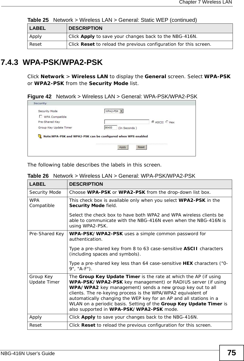  Chapter 7 Wireless LANNBG-416N User’s Guide 757.4.3  WPA-PSK/WPA2-PSKClick Network &gt; Wireless LAN to display the General screen. Select WPA-PSK or WPA2-PSK from the Security Mode list.Figure 42   Network &gt; Wireless LAN &gt; General: WPA-PSK/WPA2-PSKThe following table describes the labels in this screen.Apply Click Apply to save your changes back to the NBG-416N.Reset Click Reset to reload the previous configuration for this screen.Table 25   Network &gt; Wireless LAN &gt; General: Static WEP (continued)LABEL DESCRIPTIONTable 26   Network &gt; Wireless LAN &gt; General: WPA-PSK/WPA2-PSKLABEL DESCRIPTIONSecurity Mode Choose WPA-PSK or WPA2-PSK from the drop-down list box.WPA Compatible This check box is available only when you select WPA2-PSK in the Security Mode field.Select the check box to have both WPA2 and WPA wireless clients be able to communicate with the NBG-416N even when the NBG-416N is using WPA2-PSK.Pre-Shared Key  WPA-PSK/WPA2-PSK uses a simple common password for authentication.Type a pre-shared key from 8 to 63 case-sensitive ASCII characters (including spaces and symbols).Type a pre-shared key less than 64 case-sensitive HEX characters (&quot;0-9&quot;, &quot;A-F&quot;).Group Key Update Timer The Group Key Update Timer is the rate at which the AP (if using WPA-PSK/WPA2-PSK key management) or RADIUS server (if using WPA/WPA2 key management) sends a new group key out to all clients. The re-keying process is the WPA/WPA2 equivalent of automatically changing the WEP key for an AP and all stations in a WLAN on a periodic basis. Setting of the Group Key Update Timer is also supported in WPA-PSK/WPA2-PSK mode. Apply Click Apply to save your changes back to the NBG-416N.Reset Click Reset to reload the previous configuration for this screen.