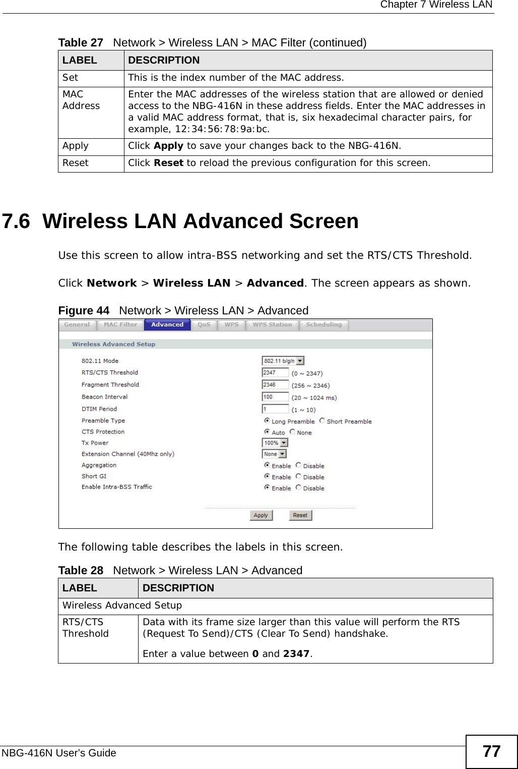 Chapter 7 Wireless LANNBG-416N User’s Guide 777.6  Wireless LAN Advanced ScreenUse this screen to allow intra-BSS networking and set the RTS/CTS Threshold.Click Network &gt; Wireless LAN &gt; Advanced. The screen appears as shown.Figure 44   Network &gt; Wireless LAN &gt; AdvancedThe following table describes the labels in this screen. Set This is the index number of the MAC address.MAC Address Enter the MAC addresses of the wireless station that are allowed or denied access to the NBG-416N in these address fields. Enter the MAC addresses in a valid MAC address format, that is, six hexadecimal character pairs, for example, 12:34:56:78:9a:bc.Apply Click Apply to save your changes back to the NBG-416N.Reset Click Reset to reload the previous configuration for this screen.Table 27   Network &gt; Wireless LAN &gt; MAC Filter (continued)LABEL DESCRIPTIONTable 28   Network &gt; Wireless LAN &gt; AdvancedLABEL DESCRIPTIONWireless Advanced SetupRTS/CTS Threshold Data with its frame size larger than this value will perform the RTS (Request To Send)/CTS (Clear To Send) handshake. Enter a value between 0 and 2347. 