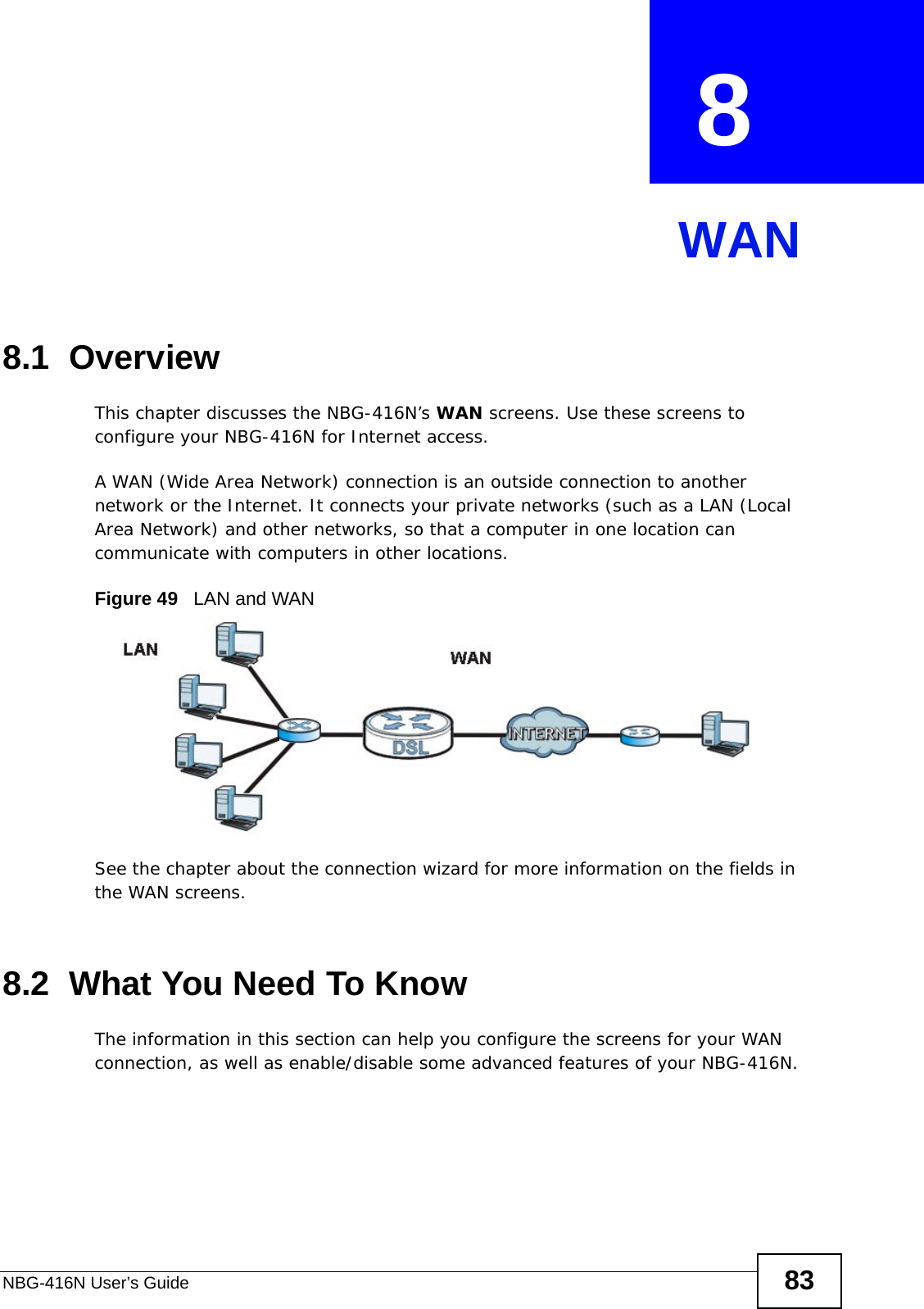 NBG-416N User’s Guide 83CHAPTER  8 WAN8.1  OverviewThis chapter discusses the NBG-416N’s WAN screens. Use these screens to configure your NBG-416N for Internet access.A WAN (Wide Area Network) connection is an outside connection to another network or the Internet. It connects your private networks (such as a LAN (Local Area Network) and other networks, so that a computer in one location can communicate with computers in other locations.Figure 49   LAN and WANSee the chapter about the connection wizard for more information on the fields in the WAN screens.8.2  What You Need To KnowThe information in this section can help you configure the screens for your WAN connection, as well as enable/disable some advanced features of your NBG-416N.