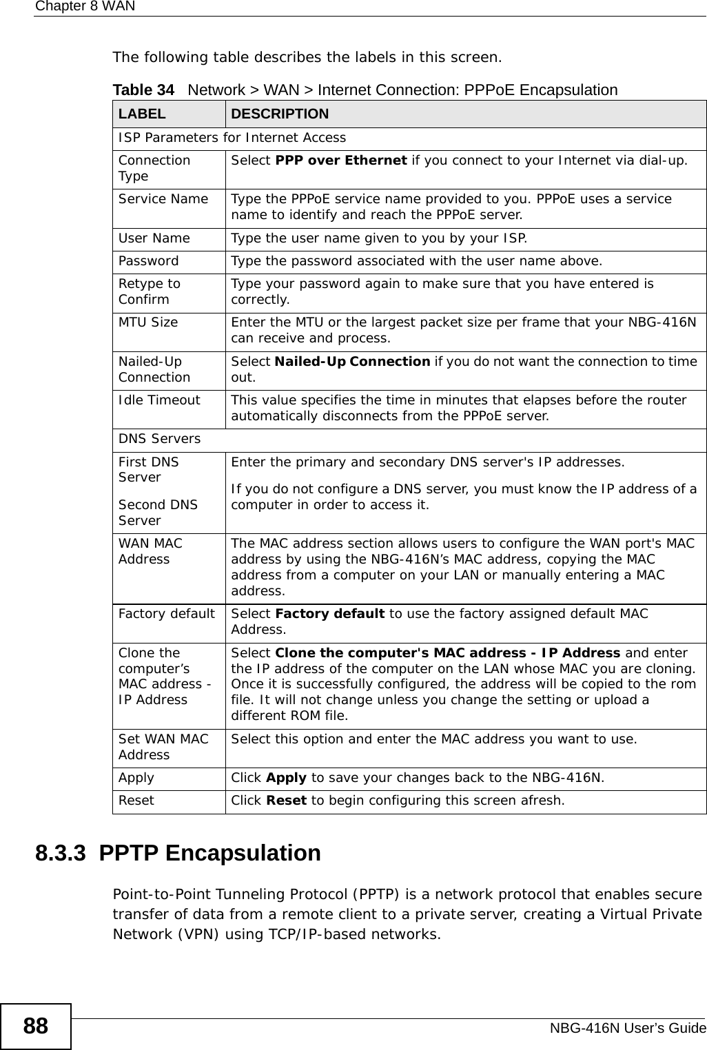 Chapter 8 WANNBG-416N User’s Guide88The following table describes the labels in this screen.8.3.3  PPTP EncapsulationPoint-to-Point Tunneling Protocol (PPTP) is a network protocol that enables secure transfer of data from a remote client to a private server, creating a Virtual Private Network (VPN) using TCP/IP-based networks.Table 34   Network &gt; WAN &gt; Internet Connection: PPPoE EncapsulationLABEL DESCRIPTIONISP Parameters for Internet AccessConnection Type Select PPP over Ethernet if you connect to your Internet via dial-up.Service Name Type the PPPoE service name provided to you. PPPoE uses a service name to identify and reach the PPPoE server.User Name Type the user name given to you by your ISP.Password Type the password associated with the user name above.Retype to Confirm Type your password again to make sure that you have entered is correctly. MTU Size Enter the MTU or the largest packet size per frame that your NBG-416N can receive and process.Nailed-Up Connection Select Nailed-Up Connection if you do not want the connection to time out.Idle Timeout This value specifies the time in minutes that elapses before the router automatically disconnects from the PPPoE server.DNS ServersFirst DNS ServerSecond DNS Server Enter the primary and secondary DNS server&apos;s IP addresses.If you do not configure a DNS server, you must know the IP address of a computer in order to access it.WAN MAC Address The MAC address section allows users to configure the WAN port&apos;s MAC address by using the NBG-416N’s MAC address, copying the MAC address from a computer on your LAN or manually entering a MAC address. Factory default Select Factory default to use the factory assigned default MAC Address.Clone the computer’s MAC address - IP AddressSelect Clone the computer&apos;s MAC address - IP Address and enter the IP address of the computer on the LAN whose MAC you are cloning. Once it is successfully configured, the address will be copied to the rom file. It will not change unless you change the setting or upload a different ROM file. Set WAN MAC Address Select this option and enter the MAC address you want to use.Apply Click Apply to save your changes back to the NBG-416N.Reset Click Reset to begin configuring this screen afresh.