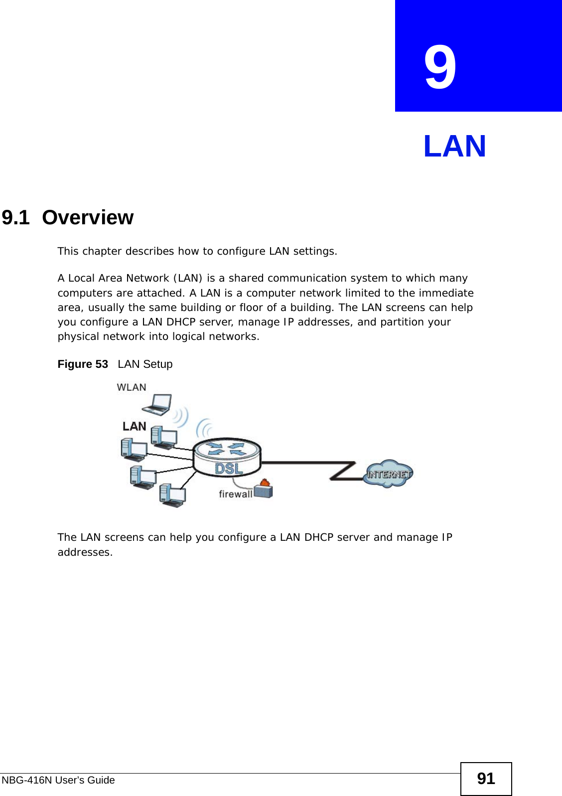 NBG-416N User’s Guide 91CHAPTER  9 LAN9.1  OverviewThis chapter describes how to configure LAN settings.A Local Area Network (LAN) is a shared communication system to which many computers are attached. A LAN is a computer network limited to the immediate area, usually the same building or floor of a building. The LAN screens can help you configure a LAN DHCP server, manage IP addresses, and partition your physical network into logical networks.Figure 53   LAN SetupThe LAN screens can help you configure a LAN DHCP server and manage IP addresses.