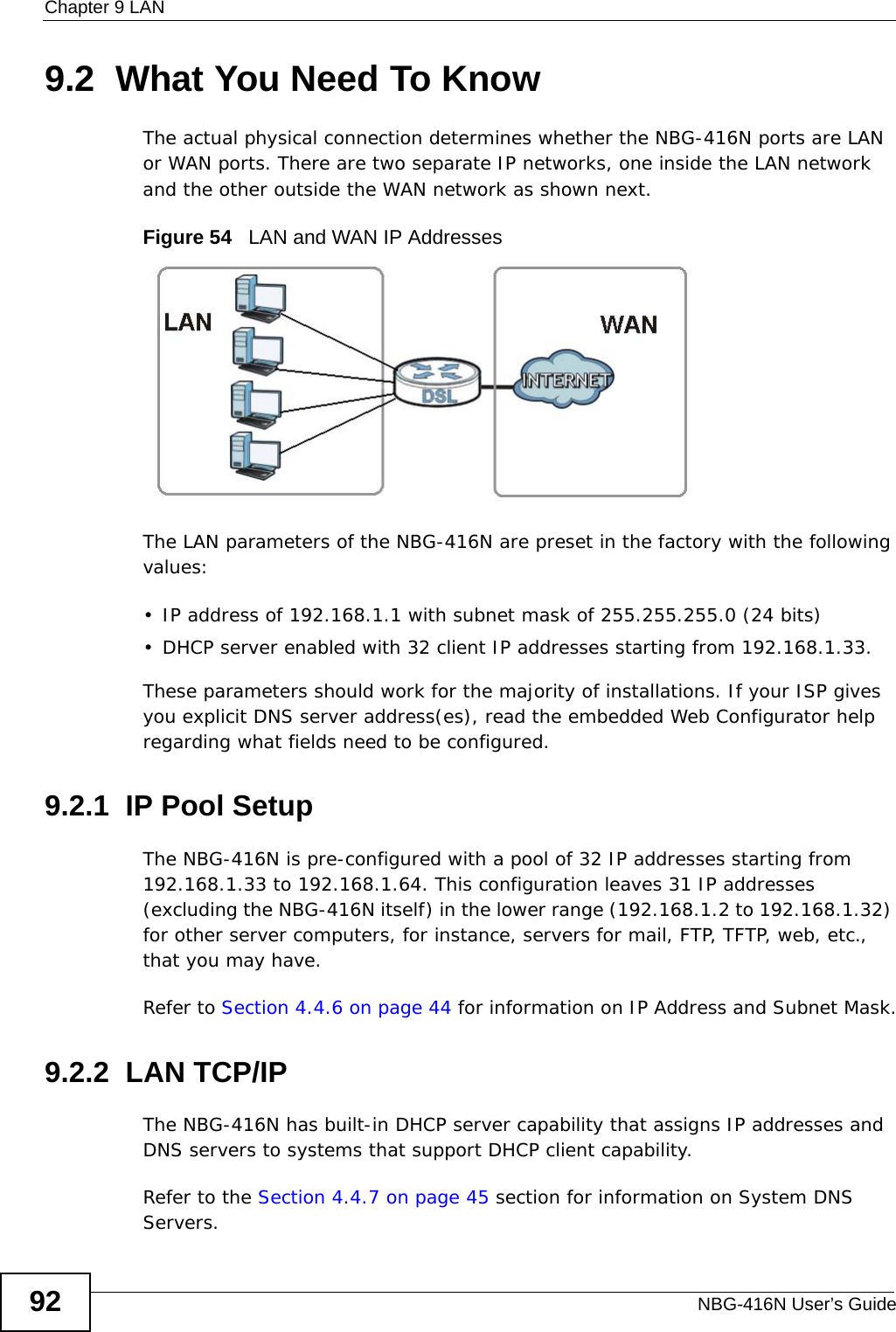 Chapter 9 LANNBG-416N User’s Guide929.2  What You Need To KnowThe actual physical connection determines whether the NBG-416N ports are LAN or WAN ports. There are two separate IP networks, one inside the LAN network and the other outside the WAN network as shown next.Figure 54   LAN and WAN IP AddressesThe LAN parameters of the NBG-416N are preset in the factory with the following values:• IP address of 192.168.1.1 with subnet mask of 255.255.255.0 (24 bits)• DHCP server enabled with 32 client IP addresses starting from 192.168.1.33. These parameters should work for the majority of installations. If your ISP gives you explicit DNS server address(es), read the embedded Web Configurator help regarding what fields need to be configured.9.2.1  IP Pool SetupThe NBG-416N is pre-configured with a pool of 32 IP addresses starting from 192.168.1.33 to 192.168.1.64. This configuration leaves 31 IP addresses (excluding the NBG-416N itself) in the lower range (192.168.1.2 to 192.168.1.32) for other server computers, for instance, servers for mail, FTP, TFTP, web, etc., that you may have.Refer to Section 4.4.6 on page 44 for information on IP Address and Subnet Mask.9.2.2  LAN TCP/IP The NBG-416N has built-in DHCP server capability that assigns IP addresses and DNS servers to systems that support DHCP client capability.Refer to the Section 4.4.7 on page 45 section for information on System DNS Servers.