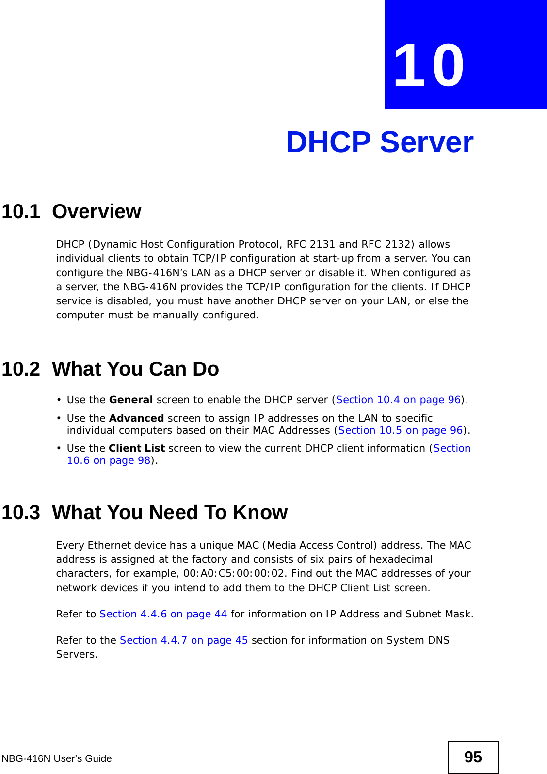 NBG-416N User’s Guide 95CHAPTER  10 DHCP Server10.1  OverviewDHCP (Dynamic Host Configuration Protocol, RFC 2131 and RFC 2132) allows individual clients to obtain TCP/IP configuration at start-up from a server. You can configure the NBG-416N’s LAN as a DHCP server or disable it. When configured as a server, the NBG-416N provides the TCP/IP configuration for the clients. If DHCP service is disabled, you must have another DHCP server on your LAN, or else the computer must be manually configured.10.2  What You Can Do•Use the General screen to enable the DHCP server (Section 10.4 on page 96).•Use the Advanced screen to assign IP addresses on the LAN to specific individual computers based on their MAC Addresses (Section 10.5 on page 96).•Use the Client List screen to view the current DHCP client information (Section 10.6 on page 98). 10.3  What You Need To KnowEvery Ethernet device has a unique MAC (Media Access Control) address. The MAC address is assigned at the factory and consists of six pairs of hexadecimal characters, for example, 00:A0:C5:00:00:02. Find out the MAC addresses of your network devices if you intend to add them to the DHCP Client List screen.Refer to Section 4.4.6 on page 44 for information on IP Address and Subnet Mask.Refer to the Section 4.4.7 on page 45 section for information on System DNS Servers.