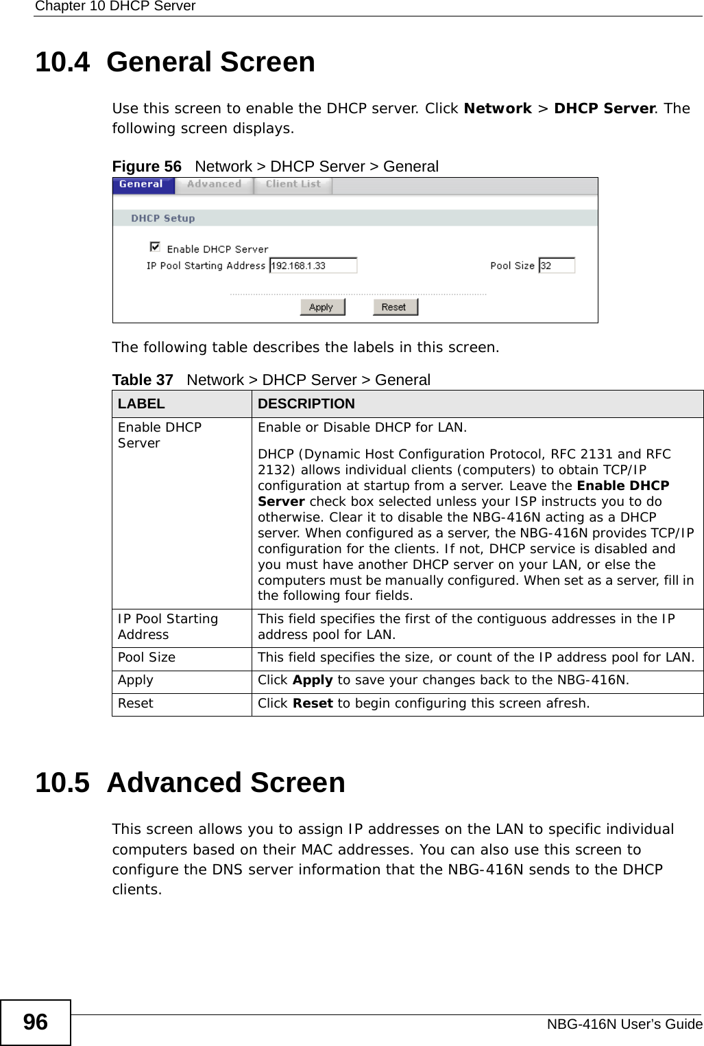 Chapter 10 DHCP ServerNBG-416N User’s Guide9610.4  General ScreenUse this screen to enable the DHCP server. Click Network &gt; DHCP Server. The following screen displays.Figure 56   Network &gt; DHCP Server &gt; General   The following table describes the labels in this screen.10.5  Advanced Screen    This screen allows you to assign IP addresses on the LAN to specific individual computers based on their MAC addresses. You can also use this screen to configure the DNS server information that the NBG-416N sends to the DHCP clients.Table 37   Network &gt; DHCP Server &gt; GeneralLABEL DESCRIPTIONEnable DHCP Server Enable or Disable DHCP for LAN.DHCP (Dynamic Host Configuration Protocol, RFC 2131 and RFC 2132) allows individual clients (computers) to obtain TCP/IP configuration at startup from a server. Leave the Enable DHCP Server check box selected unless your ISP instructs you to do otherwise. Clear it to disable the NBG-416N acting as a DHCP server. When configured as a server, the NBG-416N provides TCP/IP configuration for the clients. If not, DHCP service is disabled and you must have another DHCP server on your LAN, or else the computers must be manually configured. When set as a server, fill in the following four fields.IP Pool Starting Address This field specifies the first of the contiguous addresses in the IP address pool for LAN.Pool Size This field specifies the size, or count of the IP address pool for LAN.Apply Click Apply to save your changes back to the NBG-416N.Reset Click Reset to begin configuring this screen afresh.