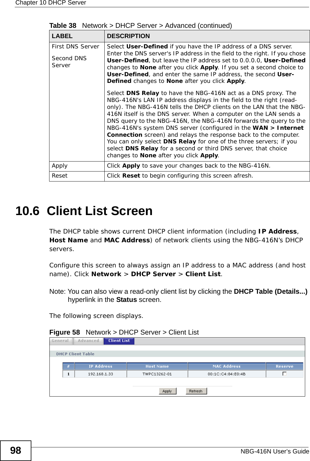 Chapter 10 DHCP ServerNBG-416N User’s Guide9810.6  Client List ScreenThe DHCP table shows current DHCP client information (including IP Address, Host Name and MAC Address) of network clients using the NBG-416N’s DHCP servers.Configure this screen to always assign an IP address to a MAC address (and host name). Click Network &gt; DHCP Server &gt; Client List. Note: You can also view a read-only client list by clicking the DHCP Table (Details...) hyperlink in the Status screen. The following screen displays.Figure 58   Network &gt; DHCP Server &gt; Client List First DNS ServerSecond DNS Server Select User-Defined if you have the IP address of a DNS server. Enter the DNS server&apos;s IP address in the field to the right. If you chose User-Defined, but leave the IP address set to 0.0.0.0, User-Defined changes to None after you click Apply. If you set a second choice to User-Defined, and enter the same IP address, the second User-Defined changes to None after you click Apply. Select DNS Relay to have the NBG-416N act as a DNS proxy. The NBG-416N&apos;s LAN IP address displays in the field to the right (read-only). The NBG-416N tells the DHCP clients on the LAN that the NBG-416N itself is the DNS server. When a computer on the LAN sends a DNS query to the NBG-416N, the NBG-416N forwards the query to the NBG-416N&apos;s system DNS server (configured in the WAN &gt; Internet Connection screen) and relays the response back to the computer. You can only select DNS Relay for one of the three servers; if you select DNS Relay for a second or third DNS server, that choice changes to None after you click Apply. Apply Click Apply to save your changes back to the NBG-416N.Reset Click Reset to begin configuring this screen afresh.Table 38   Network &gt; DHCP Server &gt; Advanced (continued)LABEL DESCRIPTION
