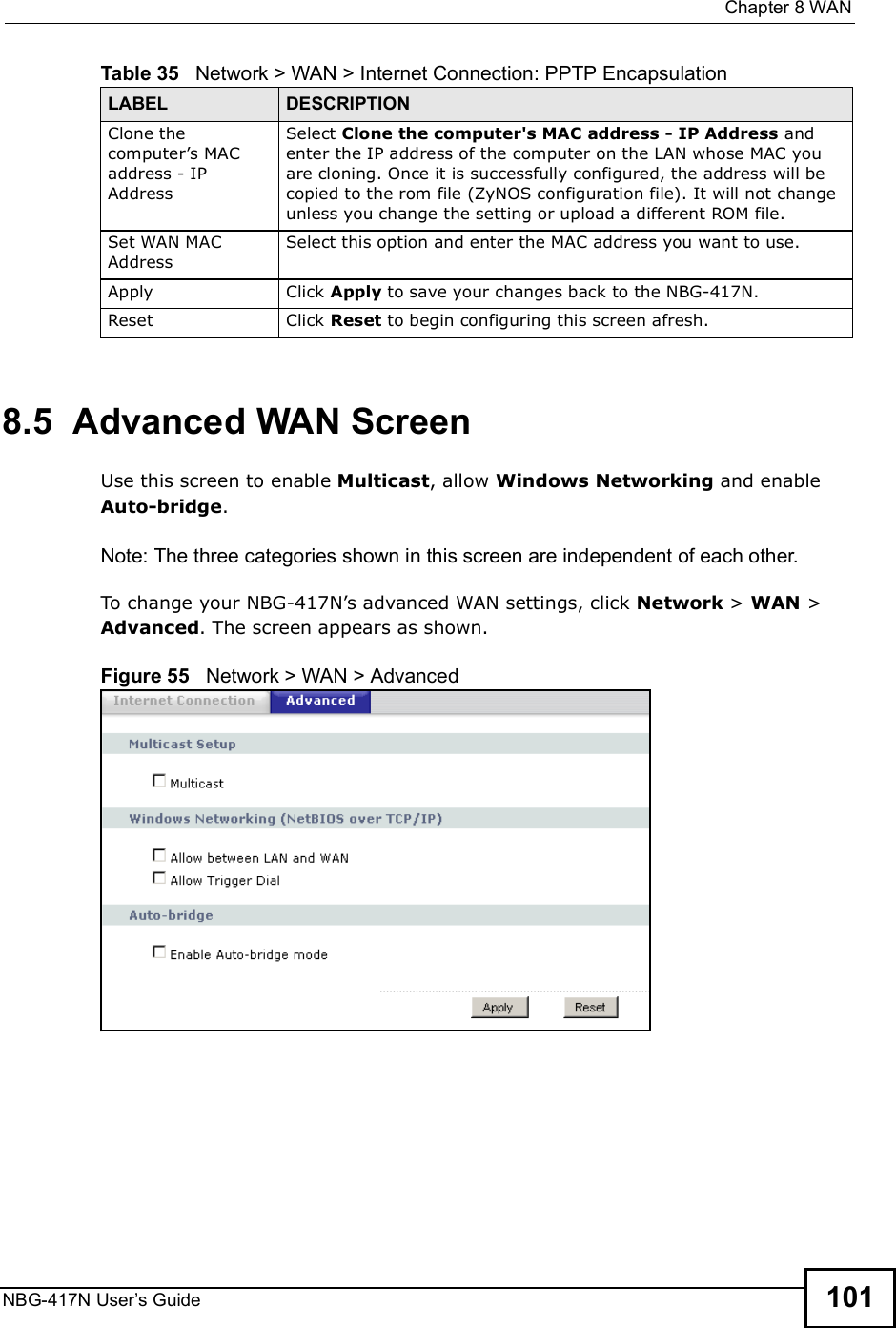  Chapter 8WANNBG-417N User s Guide 1018.5  Advanced WAN ScreenUse this screen to enable Multicast, allow Windows Networking and enable Auto-bridge.Note: The three categories shown in this screen are independent of each other.  To change your NBG-417N!s advanced WAN settings, click Network &gt; WAN &gt; Advanced. The screen appears as shown.Figure 55   Network &gt; WAN &gt; Advanced Clone the computer!s MAC address - IP AddressSelect Clone the computer&apos;s MAC address - IP Address and enter the IP address of the computer on the LAN whose MAC you are cloning. Once it is successfully configured, the address will be copied to the rom file (ZyNOS configuration file). It will not change unless you change the setting or upload a different ROM file. Set WAN MAC AddressSelect this option and enter the MAC address you want to use.Apply Click Apply to save your changes back to the NBG-417N.Reset Click Reset to begin configuring this screen afresh.Table 35   Network &gt; WAN &gt; Internet Connection: PPTP EncapsulationLABEL DESCRIPTION