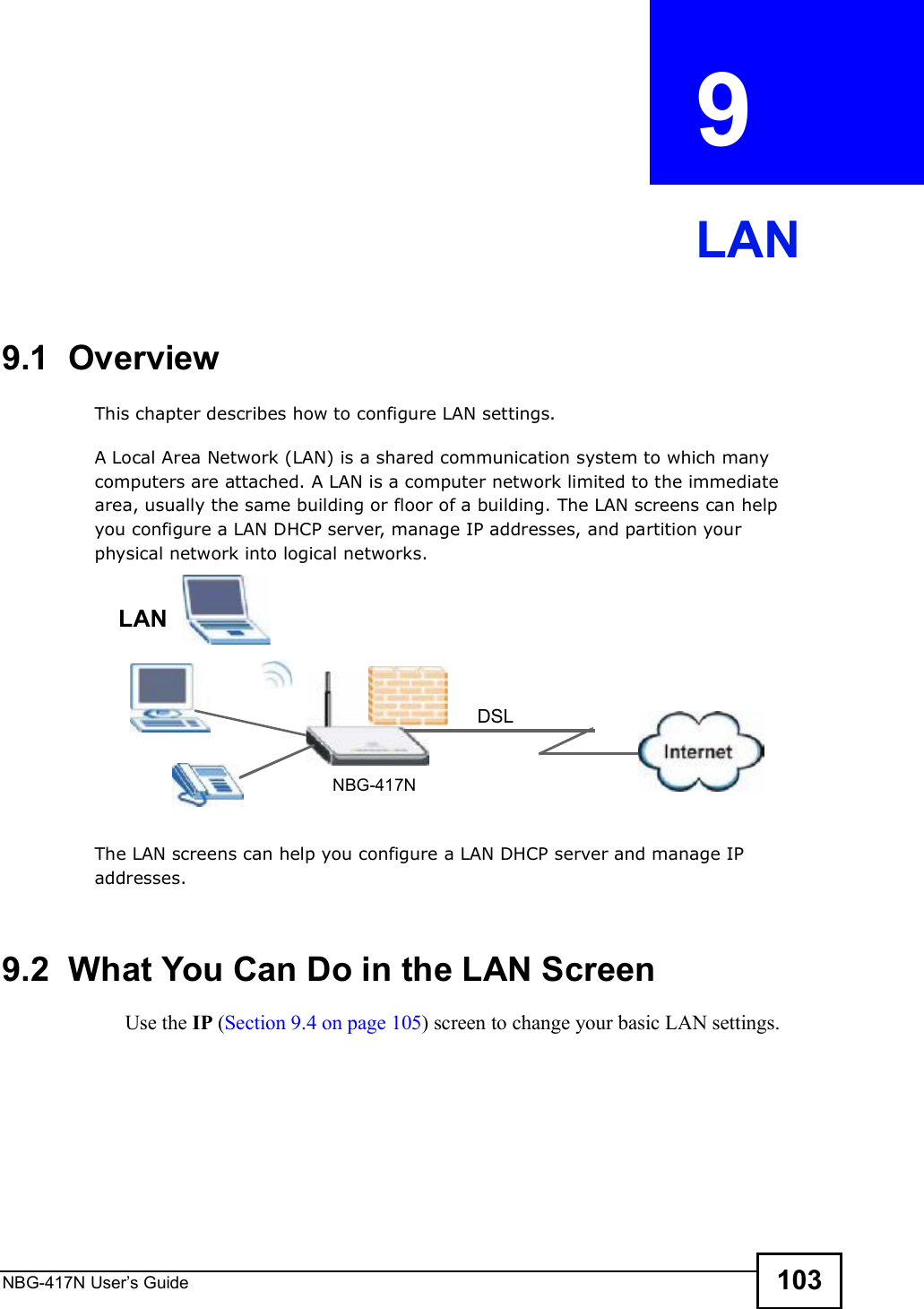 NBG-417N User s Guide 103CHAPTER  9 LAN9.1  OverviewThis chapter describes how to configure LAN settings.A Local Area Network (LAN) is a shared communication system to which many computers are attached. A LAN is a computer network limited to the immediate area, usually the same building or floor of a building. The LAN screens can help you configure a LAN DHCP server, manage IP addresses, and partition your physical network into logical networks.The LAN screens can help you configure a LAN DHCP server and manage IP addresses.9.2  What You Can Do in the LAN ScreenUse the IP (Section 9.4 on page 105) screen to change your basic LAN settings.DSLLANNBG-417N