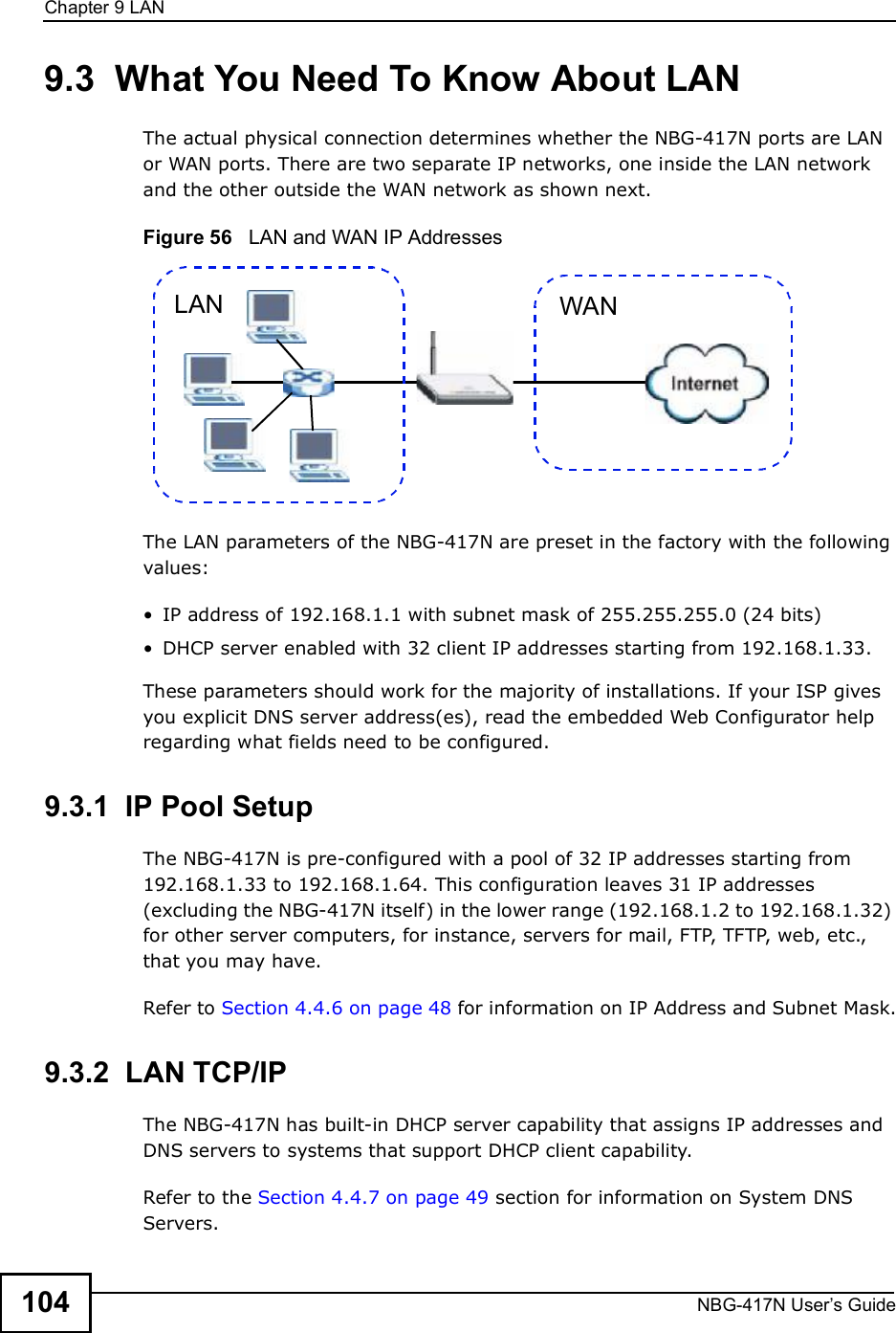 Chapter 9LANNBG-417N User s Guide1049.3  What You Need To Know About LANThe actual physical connection determines whether the NBG-417N ports are LAN or WAN ports. There are two separate IP networks, one inside the LAN network and the other outside the WAN network as shown next.Figure 56   LAN and WAN IP AddressesThe LAN parameters of the NBG-417N are preset in the factory with the following values: IP address of 192.168.1.1 with subnet mask of 255.255.255.0 (24 bits) DHCP server enabled with 32 client IP addresses starting from 192.168.1.33. These parameters should work for the majority of installations. If your ISP gives you explicit DNS server address(es), read the embedded Web Configurator help regarding what fields need to be configured.9.3.1  IP Pool SetupThe NBG-417N is pre-configured with a pool of 32 IP addresses starting from 192.168.1.33 to 192.168.1.64. This configuration leaves 31 IP addresses (excluding the NBG-417N itself) in the lower range (192.168.1.2 to 192.168.1.32) for other server computers, for instance, servers for mail, FTP, TFTP, web, etc., that you may have.Refer to Section 4.4.6 on page 48 for information on IP Address and Subnet Mask.9.3.2  LAN TCP/IP The NBG-417N has built-in DHCP server capability that assigns IP addresses and DNS servers to systems that support DHCP client capability.Refer to the Section 4.4.7 on page 49 section for information on System DNS Servers.WANLAN