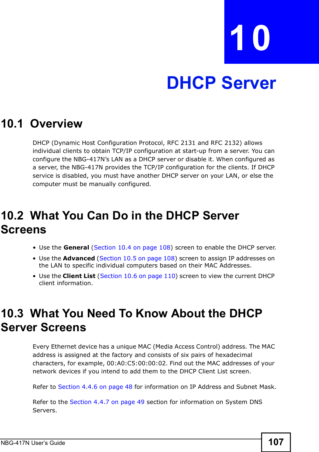 NBG-417N User s Guide 107CHAPTER  10 DHCP Server10.1  OverviewDHCP (Dynamic Host Configuration Protocol, RFC 2131 and RFC 2132) allows individual clients to obtain TCP/IP configuration at start-up from a server. You can configure the NBG-417N!s LAN as a DHCP server or disable it. When configured as a server, the NBG-417N provides the TCP/IP configuration for the clients. If DHCP service is disabled, you must have another DHCP server on your LAN, or else the computer must be manually configured.10.2  What You Can Do in the DHCP Server Screens Use the General (Section 10.4 on page 108) screen to enable the DHCP server. Use the Advanced (Section 10.5 on page 108) screen to assign IP addresses on the LAN to specific individual computers based on their MAC Addresses. Use the Client List (Section 10.6 on page 110) screen to view the current DHCP client information. 10.3  What You Need To Know About the DHCP Server ScreensEvery Ethernet device has a unique MAC (Media Access Control) address. The MAC address is assigned at the factory and consists of six pairs of hexadecimal characters, for example, 00:A0:C5:00:00:02. Find out the MAC addresses of your network devices if you intend to add them to the DHCP Client List screen.Refer to Section 4.4.6 on page 48 for information on IP Address and Subnet Mask.Refer to the Section 4.4.7 on page 49 section for information on System DNS Servers.