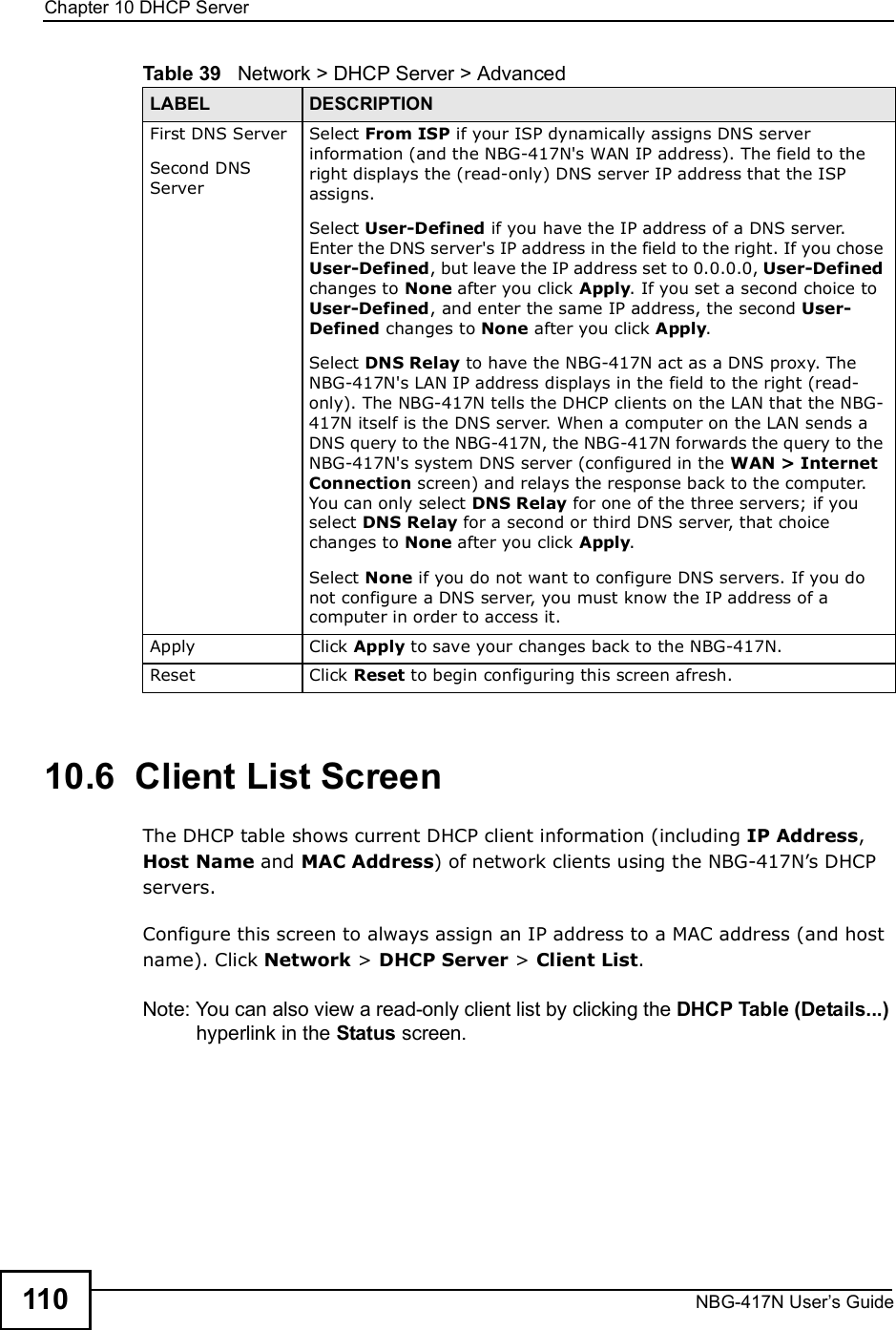 Chapter 10DHCP ServerNBG-417N User s Guide11010.6  Client List ScreenThe DHCP table shows current DHCP client information (including IP Address, Host Name and MAC Address) of network clients using the NBG-417N!s DHCP servers.Configure this screen to always assign an IP address to a MAC address (and host name). Click Network &gt; DHCP Server &gt; Client List. Note: You can also view a read-only client list by clicking the DHCP Table (Details...) hyperlink in the Status screen. First DNS ServerSecond DNS Server Select From ISP if your ISP dynamically assigns DNS server information (and the NBG-417N&apos;s WAN IP address). The field to the right displays the (read-only) DNS server IP address that the ISP assigns. Select User-Defined if you have the IP address of a DNS server. Enter the DNS server&apos;s IP address in the field to the right. If you chose User-Defined, but leave the IP address set to 0.0.0.0, User-Defined changes to None after you click Apply. If you set a second choice to User-Defined, and enter the same IP address, the second User-Defined changes to None after you click Apply. Select DNS Relay to have the NBG-417N act as a DNS proxy. The NBG-417N&apos;s LAN IP address displays in the field to the right (read-only). The NBG-417N tells the DHCP clients on the LAN that the NBG-417N itself is the DNS server. When a computer on the LAN sends a DNS query to the NBG-417N, the NBG-417N forwards the query to the NBG-417N&apos;s system DNS server (configured in the WAN &gt; Internet Connection screen) and relays the response back to the computer. You can only select DNS Relay for one of the three servers; if you select DNS Relay for a second or third DNS server, that choice changes to None after you click Apply. Select None if you do not want to configure DNS servers. If you do not configure a DNS server, you must know the IP address of a computer in order to access it.Apply Click Apply to save your changes back to the NBG-417N.Reset Click Reset to begin configuring this screen afresh.Table 39   Network &gt; DHCP Server &gt; AdvancedLABEL DESCRIPTION