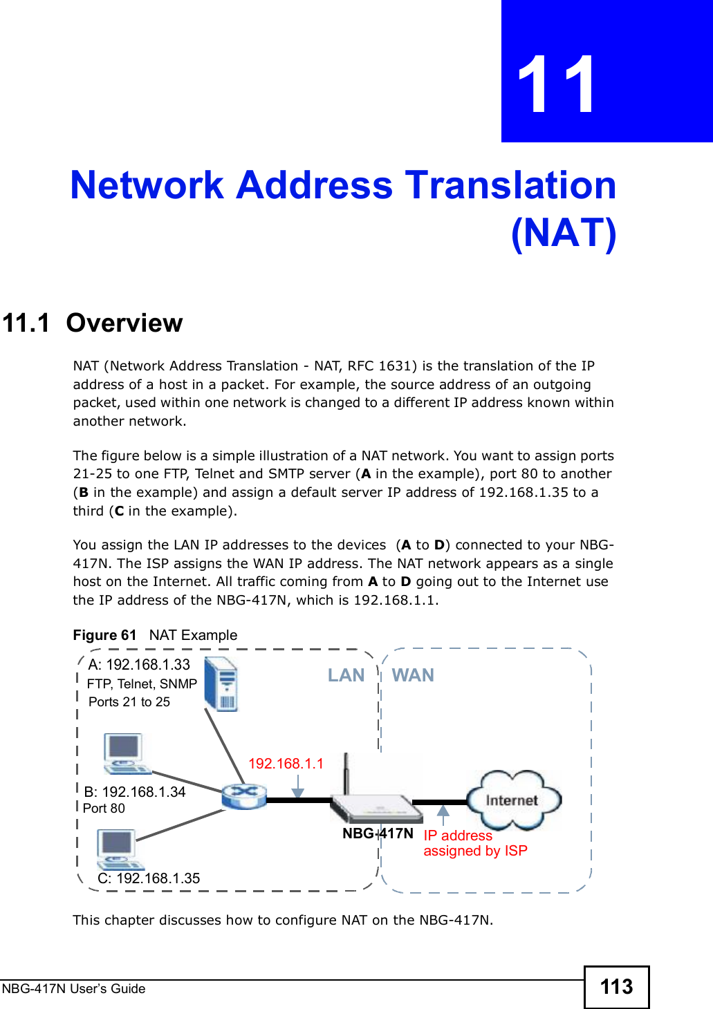 NBG-417N User s Guide 113CHAPTER  11 Network Address Translation(NAT)11.1  Overview   NAT (Network Address Translation - NAT, RFC 1631) is the translation of the IP address of a host in a packet. For example, the source address of an outgoing packet, used within one network is changed to a different IP address known within another network.The figure below is a simple illustration of a NAT network. You want to assign ports 21-25 to one FTP, Telnet and SMTP server (A in the example), port 80 to another (B in the example) and assign a default server IP address of 192.168.1.35 to a third (C in the example). You assign the LAN IP addresses to the devices  (A to D) connected to your NBG-417N. The ISP assigns the WAN IP address. The NAT network appears as a single host on the Internet. All traffic coming from A to D going out to the Internet use the IP address of the NBG-417N, which is 192.168.1.1.Figure 61   NAT ExampleThis chapter discusses how to configure NAT on the NBG-417N.A: 192.168.1.33B: 192.168.1.34C: 192.168.1.35IP address 192.168.1.1NBG-417NWANLANassigned by ISPFTP, Telnet, SNMPPort 80Ports 21 to 25