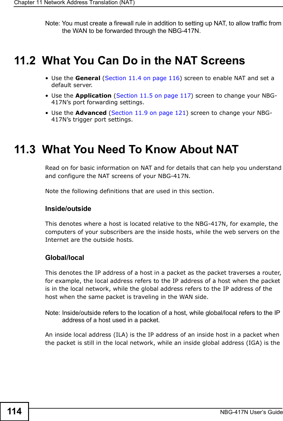 Chapter 11Network Address Translation (NAT)NBG-417N User s Guide114Note: You must create a firewall rule in addition to setting up NAT, to allow traffic from the WAN to be forwarded through the NBG-417N.11.2  What You Can Do in the NAT Screens Use the General (Section 11.4 on page 116) screen to enable NAT and set a default server. Use the Application (Section 11.5 on page 117) screen to change your NBG-417N!s port forwarding settings. Use the Advanced (Section 11.9 on page 121) screen to change your NBG-417N!s trigger port settings.11.3  What You Need To Know About NATRead on for basic information on NAT and for details that can help you understand and configure the NAT screens of your NBG-417N.Note the following definitions that are used in this section.Inside/outsideThis denotes where a host is located relative to the NBG-417N, for example, the computers of your subscribers are the inside hosts, while the web servers on the Internet are the outside hosts. Global/local This denotes the IP address of a host in a packet as the packet traverses a router, for example, the local address refers to the IP address of a host when the packet is in the local network, while the global address refers to the IP address of the host when the same packet is traveling in the WAN side. Note: Inside/outside refers to the location of a host, while global/local refers to the IP address of a host used in a packet. An inside local address (ILA) is the IP address of an inside host in a packet when the packet is still in the local network, while an inside global address (IGA) is the 