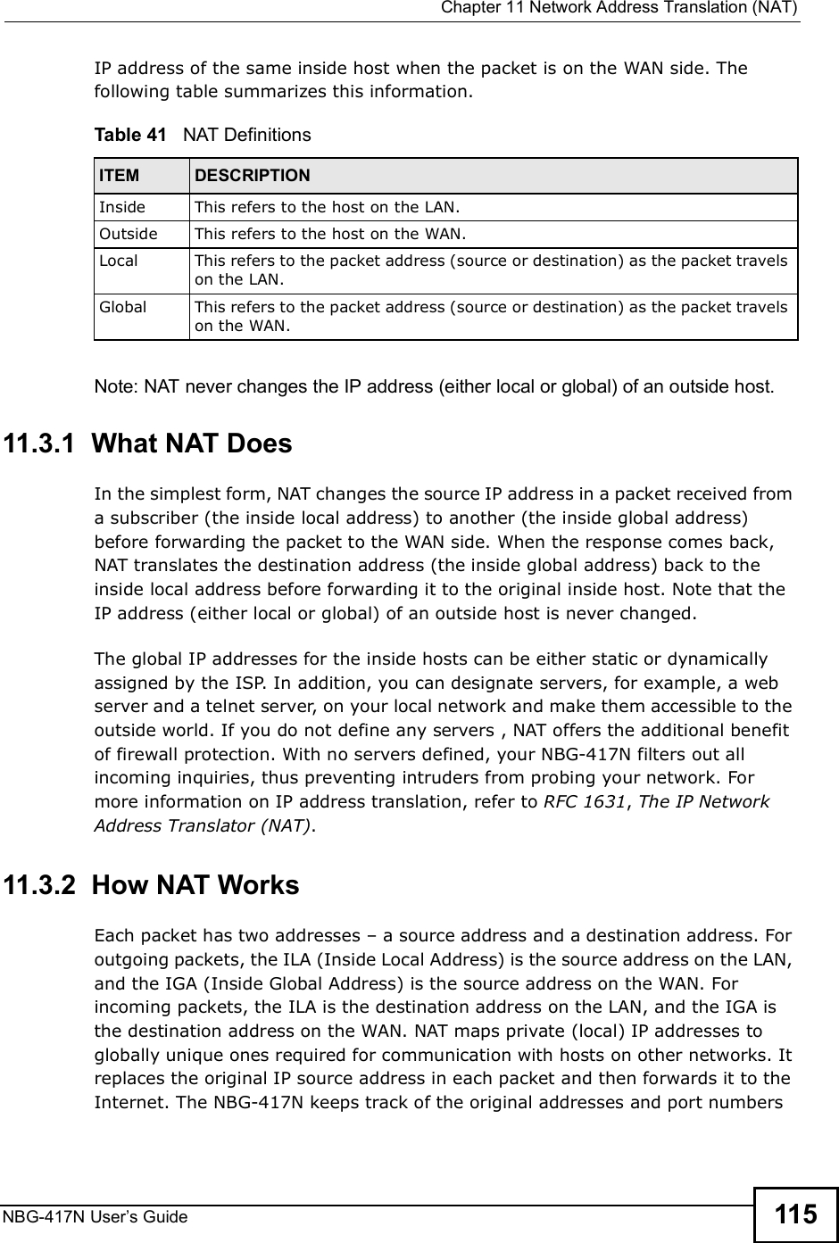  Chapter 11Network Address Translation (NAT)NBG-417N User s Guide 115IP address of the same inside host when the packet is on the WAN side. The following table summarizes this information.Note: NAT never changes the IP address (either local or global) of an outside host.11.3.1  What NAT DoesIn the simplest form, NAT changes the source IP address in a packet received from a subscriber (the inside local address) to another (the inside global address) before forwarding the packet to the WAN side. When the response comes back, NAT translates the destination address (the inside global address) back to the inside local address before forwarding it to the original inside host. Note that the IP address (either local or global) of an outside host is never changed.The global IP addresses for the inside hosts can be either static or dynamically assigned by the ISP. In addition, you can designate servers, for example, a web server and a telnet server, on your local network and make them accessible to the outside world. If you do not define any servers , NAT offers the additional benefit of firewall protection. With no servers defined, your NBG-417N filters out all incoming inquiries, thus preventing intruders from probing your network. For more information on IP address translation, refer to RFC 1631, The IP Network Address Translator (NAT).11.3.2  How NAT WorksEach packet has two addresses $ a source address and a destination address. For outgoing packets, the ILA (Inside Local Address) is the source address on the LAN, and the IGA (Inside Global Address) is the source address on the WAN. For incoming packets, the ILA is the destination address on the LAN, and the IGA is the destination address on the WAN. NAT maps private (local) IP addresses to globally unique ones required for communication with hosts on other networks. It replaces the original IP source address in each packet and then forwards it to the Internet. The NBG-417N keeps track of the original addresses and port numbers Table 41   NAT DefinitionsITEM DESCRIPTIONInside This refers to the host on the LAN.Outside This refers to the host on the WAN.Local This refers to the packet address (source or destination) as the packet travels on the LAN.Global This refers to the packet address (source or destination) as the packet travels on the WAN.