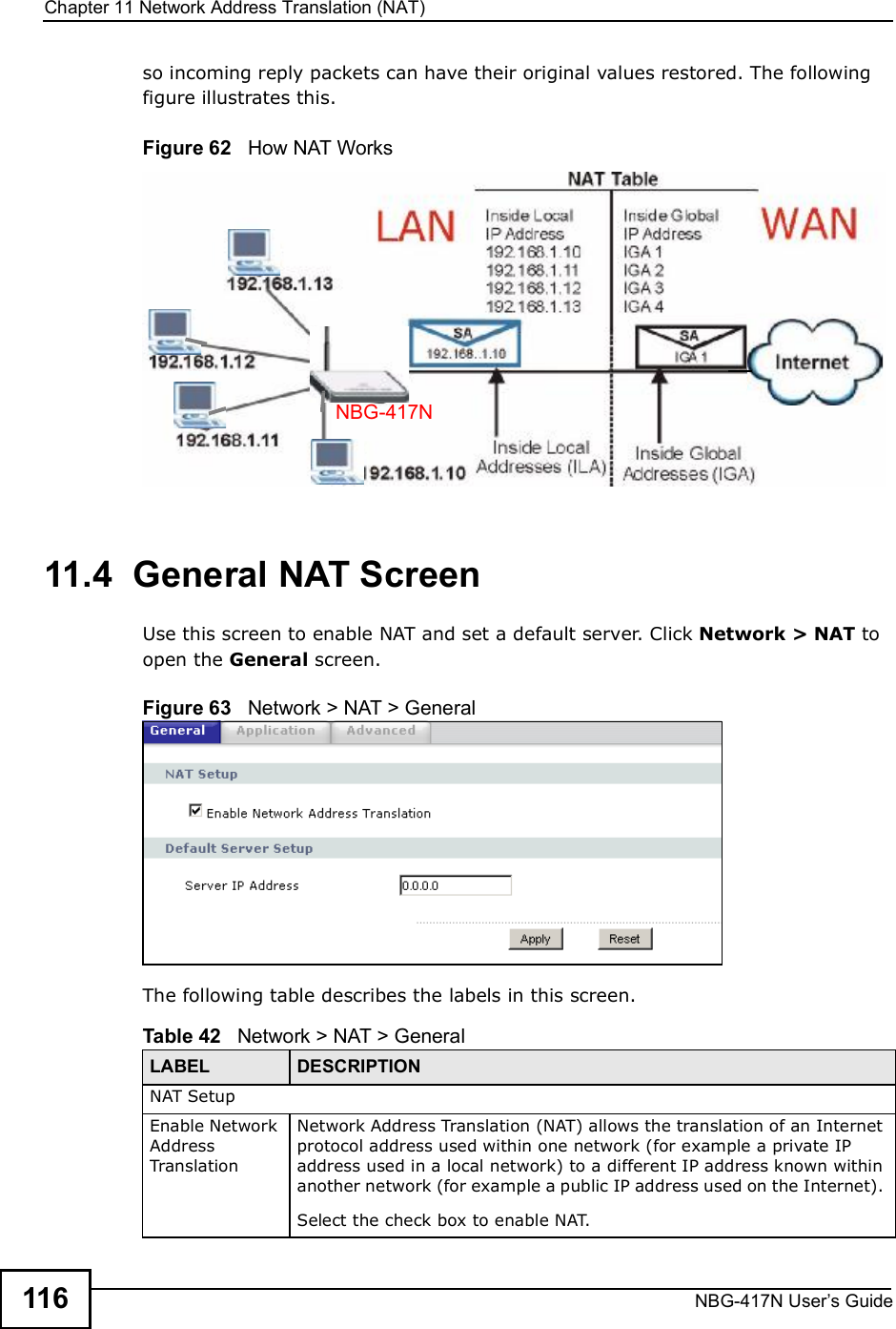 Chapter 11Network Address Translation (NAT)NBG-417N User s Guide116so incoming reply packets can have their original values restored. The following figure illustrates this.Figure 62   How NAT Works11.4  General NAT ScreenUse this screen to enable NAT and set a default server. Click Network &gt; NAT to open the General screen.Figure 63   Network &gt; NAT &gt; General The following table describes the labels in this screen.NBG-417NTable 42   Network &gt; NAT &gt; GeneralLABEL DESCRIPTIONNAT SetupEnable Network Address TranslationNetwork Address Translation (NAT) allows the translation of an Internet protocol address used within one network (for example a private IP address used in a local network) to a different IP address known within another network (for example a public IP address used on the Internet). Select the check box to enable NAT.