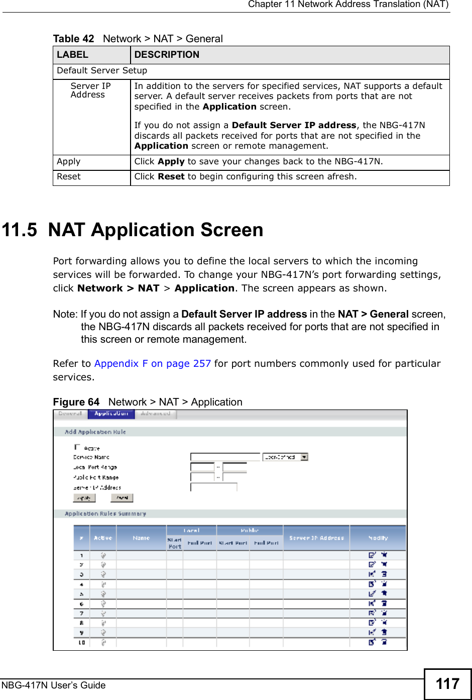  Chapter 11Network Address Translation (NAT)NBG-417N User s Guide 11711.5  NAT Application Screen   Port forwarding allows you to define the local servers to which the incoming services will be forwarded. To change your NBG-417N!s port forwarding settings, click Network &gt; NAT &gt; Application. The screen appears as shown.Note: If you do not assign a Default Server IP address in the NAT &gt; General screen, the NBG-417N discards all packets received for ports that are not specified in this screen or remote management.Refer to Appendix F on page 257 for port numbers commonly used for particular services.Figure 64   Network &gt; NAT &gt; Application Default Server SetupServer IP AddressIn addition to the servers for specified services, NAT supports a default server. A default server receives packets from ports that are not specified in the Application screen. If you do not assign a Default Server IP address, the NBG-417N discards all packets received for ports that are not specified in the Application screen or remote management.Apply Click Apply to save your changes back to the NBG-417N.Reset Click Reset to begin configuring this screen afresh.Table 42   Network &gt; NAT &gt; GeneralLABEL DESCRIPTION