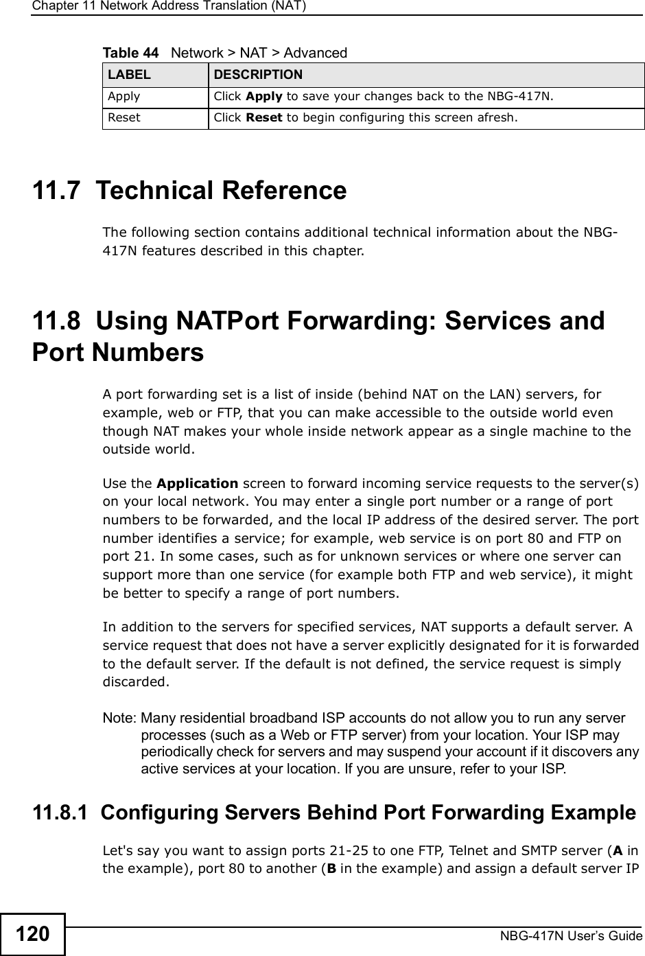 Chapter 11Network Address Translation (NAT)NBG-417N User s Guide12011.7  Technical ReferenceThe following section contains additional technical information about the NBG-417N features described in this chapter.11.8  Using NATPort Forwarding: Services and Port NumbersA port forwarding set is a list of inside (behind NAT on the LAN) servers, for example, web or FTP, that you can make accessible to the outside world even though NAT makes your whole inside network appear as a single machine to the outside world. Use the Application screen to forward incoming service requests to the server(s) on your local network. You may enter a single port number or a range of port numbers to be forwarded, and the local IP address of the desired server. The port number identifies a service; for example, web service is on port 80 and FTP on port 21. In some cases, such as for unknown services or where one server can support more than one service (for example both FTP and web service), it might be better to specify a range of port numbers.In addition to the servers for specified services, NAT supports a default server. A service request that does not have a server explicitly designated for it is forwarded to the default server. If the default is not defined, the service request is simply discarded.Note: Many residential broadband ISP accounts do not allow you to run any server processes (such as a Web or FTP server) from your location. Your ISP may periodically check for servers and may suspend your account if it discovers any active services at your location. If you are unsure, refer to your ISP.11.8.1  Configuring Servers Behind Port Forwarding ExampleLet&apos;s say you want to assign ports 21-25 to one FTP, Telnet and SMTP server (A in the example), port 80 to another (B in the example) and assign a default server IP Apply Click Apply to save your changes back to the NBG-417N.Reset Click Reset to begin configuring this screen afresh.Table 44   Network &gt; NAT &gt; AdvancedLABEL DESCRIPTION