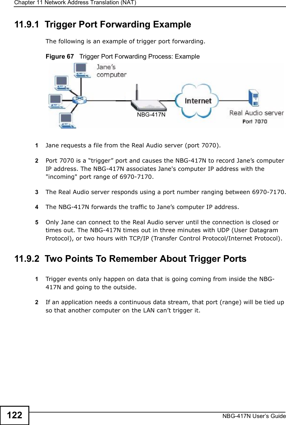 Chapter 11Network Address Translation (NAT)NBG-417N User s Guide12211.9.1  Trigger Port Forwarding Example The following is an example of trigger port forwarding.Figure 67   Trigger Port Forwarding Process: Example1Jane requests a file from the Real Audio server (port 7070).2Port 7070 is a &quot;trigger# port and causes the NBG-417N to record Jane!s computer IP address. The NBG-417N associates Jane&apos;s computer IP address with the &quot;incoming&quot; port range of 6970-7170.3The Real Audio server responds using a port number ranging between 6970-7170.4The NBG-417N forwards the traffic to Jane!s computer IP address. 5Only Jane can connect to the Real Audio server until the connection is closed or times out. The NBG-417N times out in three minutes with UDP (User Datagram Protocol), or two hours with TCP/IP (Transfer Control Protocol/Internet Protocol). 11.9.2  Two Points To Remember About Trigger Ports1Trigger events only happen on data that is going coming from inside the NBG-417N and going to the outside.2If an application needs a continuous data stream, that port (range) will be tied up so that another computer on the LAN can!t trigger it.NBG-417N