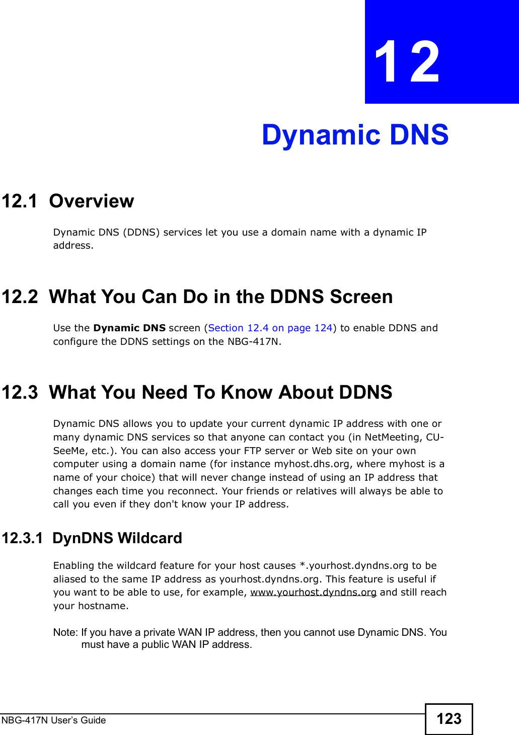 NBG-417N User s Guide 123CHAPTER  12 Dynamic DNS12.1  Overview Dynamic DNS (DDNS) services let you use a domain name with a dynamic IP address.12.2  What You Can Do in the DDNS ScreenUse the Dynamic DNS screen (Section 12.4 on page 124) to enable DDNS and configure the DDNS settings on the NBG-417N.12.3  What You Need To Know About DDNSDynamic DNS allows you to update your current dynamic IP address with one or many dynamic DNS services so that anyone can contact you (in NetMeeting, CU-SeeMe, etc.). You can also access your FTP server or Web site on your own computer using a domain name (for instance myhost.dhs.org, where myhost is a name of your choice) that will never change instead of using an IP address that changes each time you reconnect. Your friends or relatives will always be able to call you even if they don&apos;t know your IP address.12.3.1  DynDNS Wildcard Enabling the wildcard feature for your host causes *.yourhost.dyndns.org to be aliased to the same IP address as yourhost.dyndns.org. This feature is useful if you want to be able to use, for example, www.yourhost.dyndns.org and still reach your hostname.Note: If you have a private WAN IP address, then you cannot use Dynamic DNS. You must have a public WAN IP address.