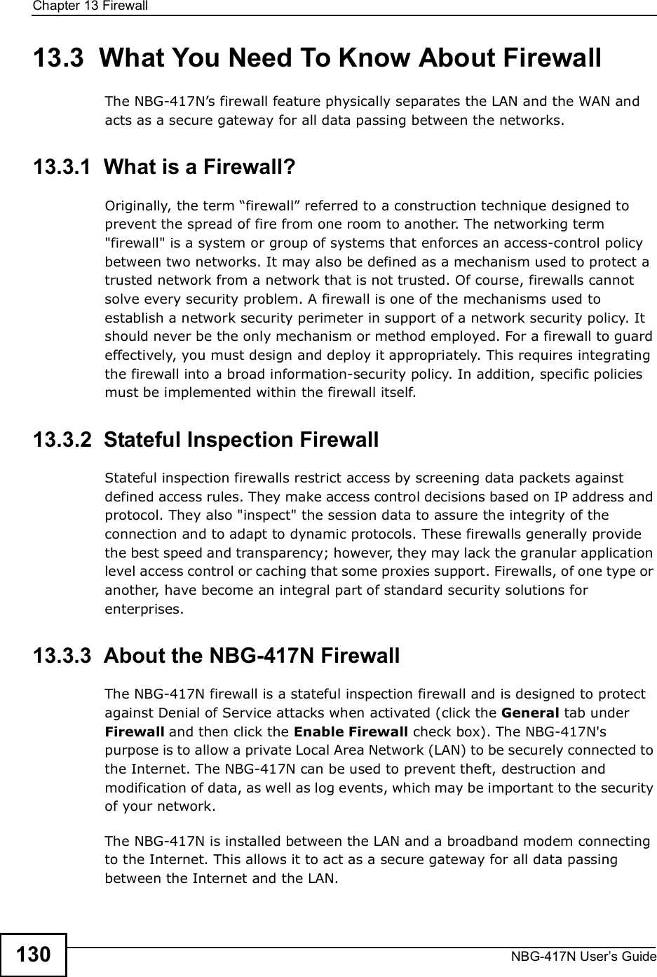 Chapter 13FirewallNBG-417N User s Guide13013.3  What You Need To Know About FirewallThe NBG-417N!s firewall feature physically separates the LAN and the WAN and acts as a secure gateway for all data passing between the networks.13.3.1  What is a Firewall?Originally, the term &quot;firewall# referred to a construction technique designed to prevent the spread of fire from one room to another. The networking term &quot;firewall&quot; is a system or group of systems that enforces an access-control policy between two networks. It may also be defined as a mechanism used to protect a trusted network from a network that is not trusted. Of course, firewalls cannot solve every security problem. A firewall is one of the mechanisms used to establish a network security perimeter in support of a network security policy. It should never be the only mechanism or method employed. For a firewall to guard effectively, you must design and deploy it appropriately. This requires integrating the firewall into a broad information-security policy. In addition, specific policies must be implemented within the firewall itself. 13.3.2  Stateful Inspection Firewall Stateful inspection firewalls restrict access by screening data packets against defined access rules. They make access control decisions based on IP address and protocol. They also &quot;inspect&quot; the session data to assure the integrity of the connection and to adapt to dynamic protocols. These firewalls generally provide the best speed and transparency; however, they may lack the granular application level access control or caching that some proxies support. Firewalls, of one type or another, have become an integral part of standard security solutions for enterprises.13.3.3  About the NBG-417N FirewallThe NBG-417N firewall is a stateful inspection firewall and is designed to protect against Denial of Service attacks when activated (click the General tab under Firewall and then click the Enable Firewall check box). The NBG-417N&apos;s purpose is to allow a private Local Area Network (LAN) to be securely connected to the Internet. The NBG-417N can be used to prevent theft, destruction and modification of data, as well as log events, which may be important to the security of your network. The NBG-417N is installed between the LAN and a broadband modem connecting to the Internet. This allows it to act as a secure gateway for all data passing between the Internet and the LAN.
