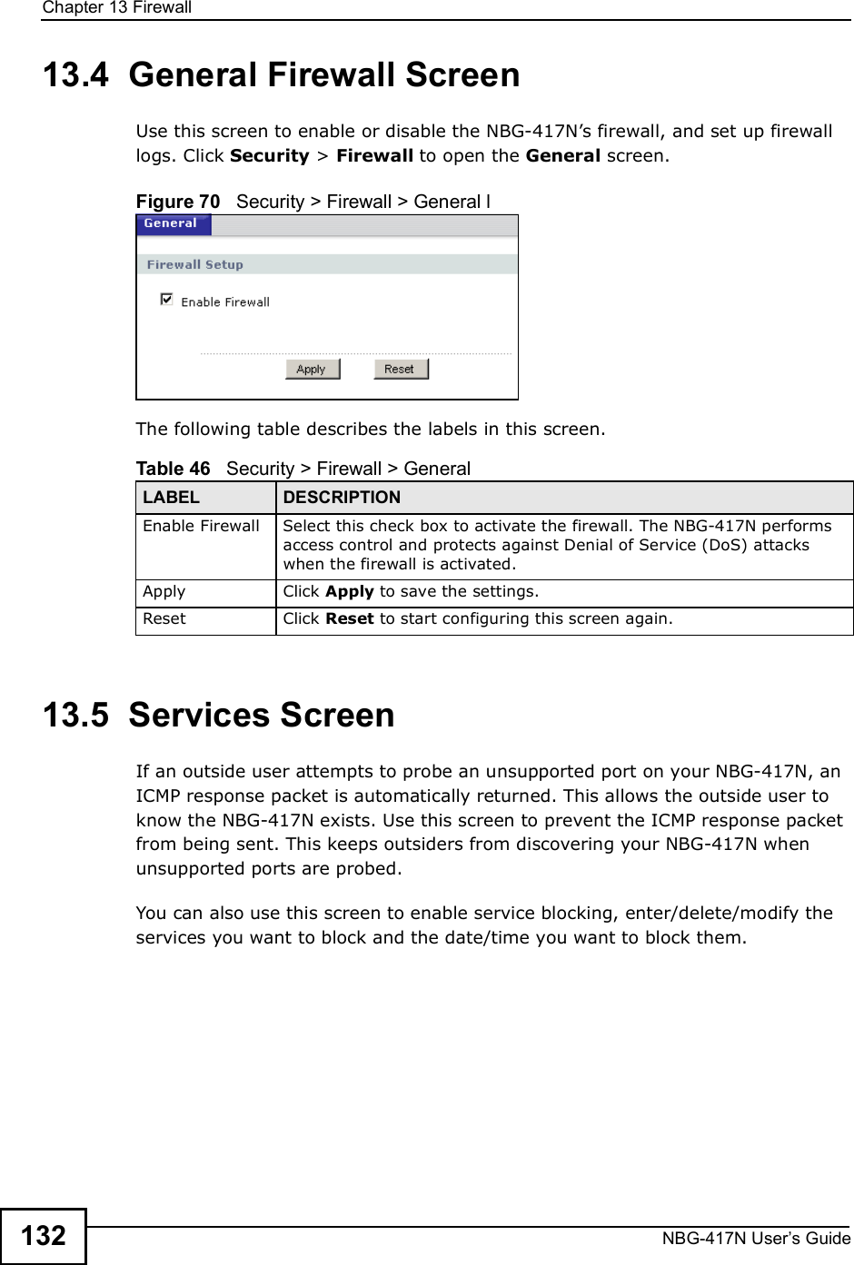Chapter 13FirewallNBG-417N User s Guide13213.4  General Firewall Screen   Use this screen to enable or disable the NBG-417N!s firewall, and set up firewall logs. Click Security &gt; Firewall to open the General screen.Figure 70   Security &gt; Firewall &gt; General lThe following table describes the labels in this screen.13.5  Services Screen   If an outside user attempts to probe an unsupported port on your NBG-417N, an ICMP response packet is automatically returned. This allows the outside user to know the NBG-417N exists. Use this screen to prevent the ICMP response packet from being sent. This keeps outsiders from discovering your NBG-417N when unsupported ports are probed.You can also use this screen to enable service blocking, enter/delete/modify the services you want to block and the date/time you want to block them.Table 46   Security &gt; Firewall &gt; General LABEL DESCRIPTIONEnable FirewallSelect this check box to activate the firewall. The NBG-417N performs access control and protects against Denial of Service (DoS) attacks when the firewall is activated.Apply Click Apply to save the settings. Reset Click Reset to start configuring this screen again. 