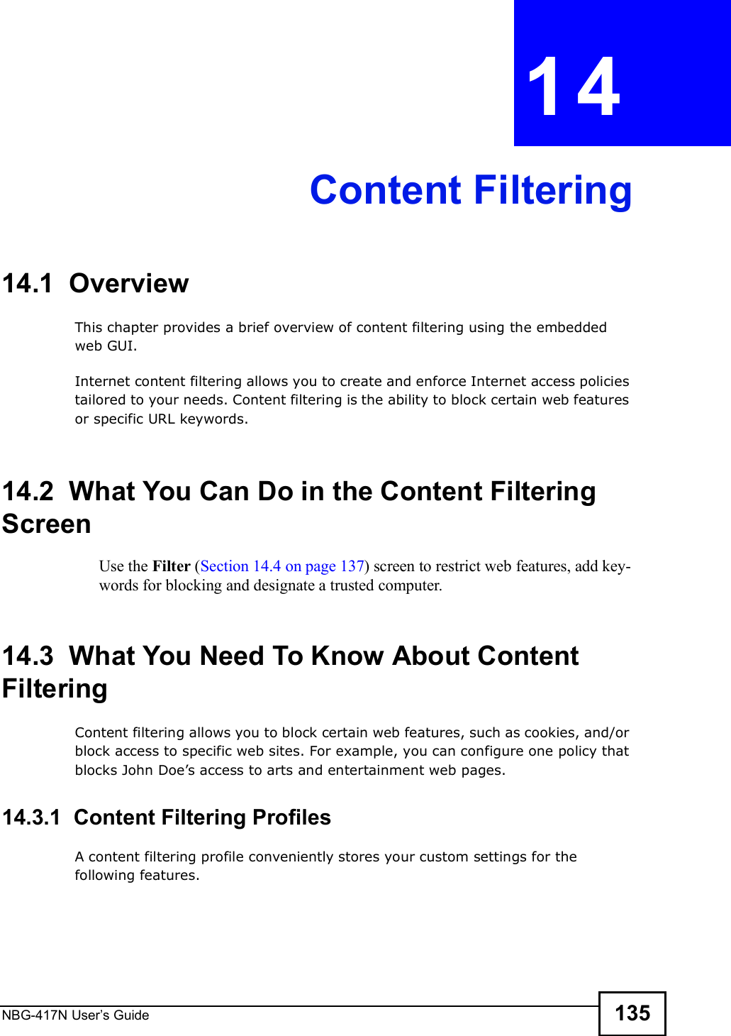 NBG-417N User s Guide 135CHAPTER  14 Content Filtering14.1  OverviewThis chapter provides a brief overview of content filtering using the embedded web GUI.Internet content filtering allows you to create and enforce Internet access policies tailored to your needs. Content filtering is the ability to block certain web features or specific URL keywords.14.2  What You Can Do in the Content Filtering ScreenUse the Filter (Section 14.4 on page 137) screen to restrict web features, add key-words for blocking and designate a trusted computer.14.3  What You Need To Know About Content FilteringContent filtering allows you to block certain web features, such as cookies, and/or block access to specific web sites. For example, you can configure one policy that blocks John Doe!s access to arts and entertainment web pages.14.3.1  Content Filtering ProfilesA content filtering profile conveniently stores your custom settings for the following features.