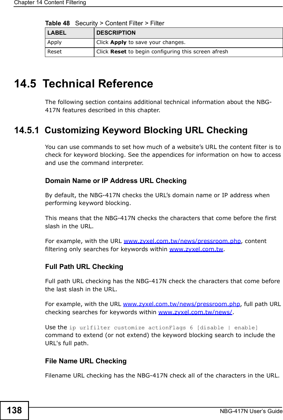 Chapter 14Content FilteringNBG-417N User s Guide13814.5  Technical ReferenceThe following section contains additional technical information about the NBG-417N features described in this chapter.14.5.1  Customizing Keyword Blocking URL CheckingYou can use commands to set how much of a website!s URL the content filter is to check for keyword blocking. See the appendices for information on how to access and use the command interpreter.Domain Name or IP Address URL CheckingBy default, the NBG-417N checks the URL!s domain name or IP address when performing keyword blocking.This means that the NBG-417N checks the characters that come before the first slash in the URL.For example, with the URL www.zyxel.com.tw/news/pressroom.php, content filtering only searches for keywords within www.zyxel.com.tw.Full Path URL CheckingFull path URL checking has the NBG-417N check the characters that come before the last slash in the URL.For example, with the URL www.zyxel.com.tw/news/pressroom.php, full path URL checking searches for keywords within www.zyxel.com.tw/news/.Use the ip urlfilter customize actionFlags 6 [disable | enable] command to extend (or not extend) the keyword blocking search to include the URL&apos;s full path.File Name URL CheckingFilename URL checking has the NBG-417N check all of the characters in the URL.Apply Click Apply to save your changes.Reset Click Reset to begin configuring this screen afreshTable 48   Security &gt; Content Filter &gt; FilterLABEL DESCRIPTION