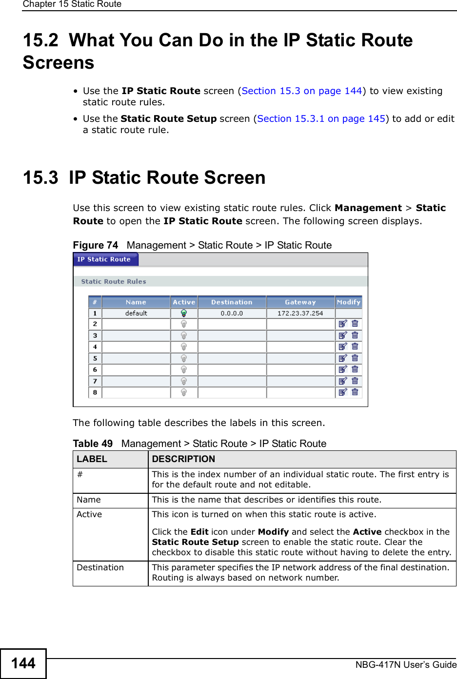 Chapter 15Static RouteNBG-417N User s Guide14415.2  What You Can Do in the IP Static Route Screens Use the IP Static Route screen (Section 15.3 on page 144) to view existing static route rules. Use the Static Route Setup screen (Section 15.3.1 on page 145) to add or edit a static route rule.15.3  IP Static Route ScreenUse this screen to view existing static route rules. Click Management &gt; Static Route to open the IP Static Route screen. The following screen displays.Figure 74   Management &gt; Static Route &gt; IP Static RouteThe following table describes the labels in this screen.Table 49   Management &gt; Static Route &gt; IP Static RouteLABEL DESCRIPTION#This is the index number of an individual static route. The first entry is for the default route and not editable.Name This is the name that describes or identifies this route. Active This icon is turned on when this static route is active.Click the Edit icon under Modify and select the Active checkbox in the Static Route Setup screen to enable the static route. Clear the checkbox to disable this static route without having to delete the entry.Destination This parameter specifies the IP network address of the final destination. Routing is always based on network number. 
