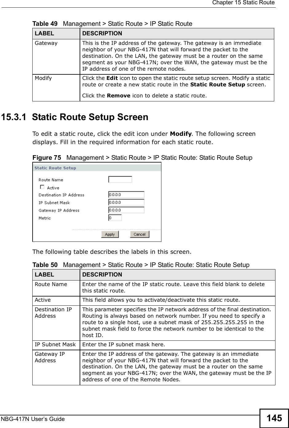  Chapter 15Static RouteNBG-417N User s Guide 14515.3.1  Static Route Setup Screen   To edit a static route, click the edit icon under Modify. The following screen displays. Fill in the required information for each static route.Figure 75   Management &gt; Static Route &gt; IP Static Route: Static Route SetupThe following table describes the labels in this screen.Gateway This is the IP address of the gateway. The gateway is an immediate neighbor of your NBG-417N that will forward the packet to the destination. On the LAN, the gateway must be a router on the same segment as your NBG-417N; over the WAN, the gateway must be the IP address of one of the remote nodes.Modify Click the Edit icon to open the static route setup screen. Modify a static route or create a new static route in the Static Route Setup screen.Click the Remove icon to delete a static route.Table 49   Management &gt; Static Route &gt; IP Static RouteLABEL DESCRIPTIONTable 50   Management &gt; Static Route &gt; IP Static Route: Static Route SetupLABEL DESCRIPTIONRoute Name Enter the name of the IP static route. Leave this field blank to delete this static route.Active This field allows you to activate/deactivate this static route.Destination IP AddressThis parameter specifies the IP network address of the final destination. Routing is always based on network number. If you need to specify a route to a single host, use a subnet mask of 255.255.255.255 in the subnet mask field to force the network number to be identical to the host ID.IP Subnet Mask  Enter the IP subnet mask here.Gateway IP AddressEnter the IP address of the gateway. The gateway is an immediate neighbor of your NBG-417N that will forward the packet to the destination. On the LAN, the gateway must be a router on the same segment as your NBG-417N; over the WAN, the gateway must be the IP address of one of the Remote Nodes.