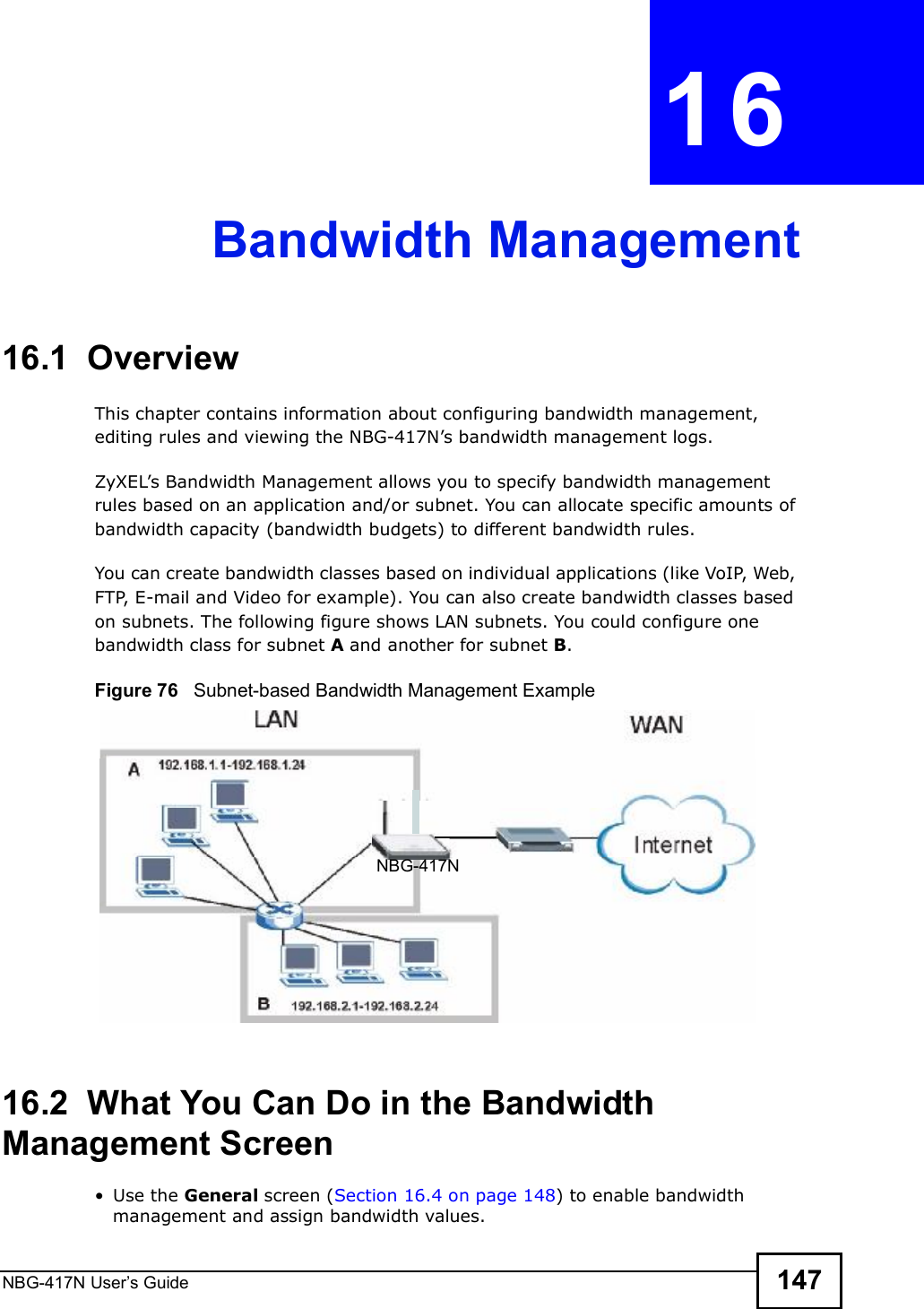 NBG-417N User s Guide 147CHAPTER  16 Bandwidth Management16.1  Overview This chapter contains information about configuring bandwidth management, editing rules and viewing the NBG-417N!s bandwidth management logs.ZyXEL!s Bandwidth Management allows you to specify bandwidth management rules based on an application and/or subnet. You can allocate specific amounts of bandwidth capacity (bandwidth budgets) to different bandwidth rules. You can create bandwidth classes based on individual applications (like VoIP, Web, FTP, E-mail and Video for example). You can also create bandwidth classes based on subnets. The following figure shows LAN subnets. You could configure one bandwidth class for subnet A and another for subnet B. Figure 76   Subnet-based Bandwidth Management Example16.2  What You Can Do in the Bandwidth Management Screen Use the General screen (Section 16.4 on page 148) to enable bandwidth management and assign bandwidth values.NBG-417N