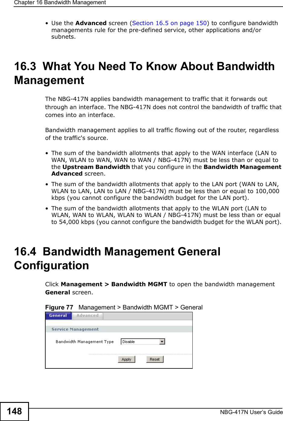 Chapter 16Bandwidth ManagementNBG-417N User s Guide148 Use the Advanced screen (Section 16.5 on page 150) to configure bandwidth managements rule for the pre-defined service, other applications and/or subnets.16.3  What You Need To Know About Bandwidth ManagementThe NBG-417N applies bandwidth management to traffic that it forwards out through an interface. The NBG-417N does not control the bandwidth of traffic that comes into an interface.Bandwidth management applies to all traffic flowing out of the router, regardless of the traffic&apos;s source. The sum of the bandwidth allotments that apply to the WAN interface (LAN to WAN, WLAN to WAN, WAN to WAN / NBG-417N) must be less than or equal to the Upstream Bandwidth that you configure in the Bandwidth Management Advanced screen.  The sum of the bandwidth allotments that apply to the LAN port (WAN to LAN, WLAN to LAN, LAN to LAN / NBG-417N) must be less than or equal to 100,000 kbps (you cannot configure the bandwidth budget for the LAN port).  The sum of the bandwidth allotments that apply to the WLAN port (LAN to WLAN, WAN to WLAN, WLAN to WLAN / NBG-417N) must be less than or equal to 54,000 kbps (you cannot configure the bandwidth budget for the WLAN port). 16.4  Bandwidth Management General Configuration Click Management &gt; Bandwidth MGMT to open the bandwidth management General screen.Figure 77   Management &gt; Bandwidth MGMT &gt; General   