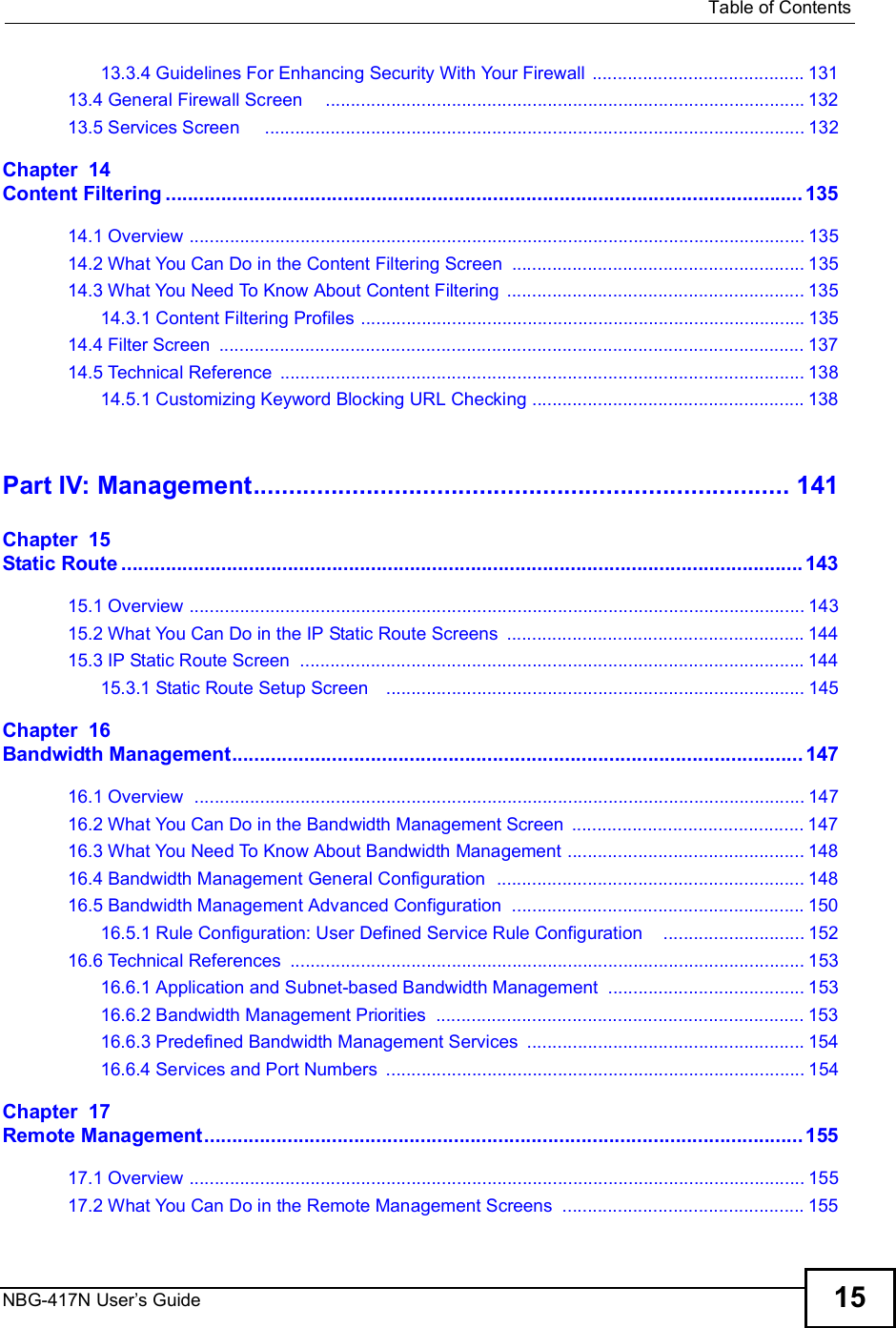  Table of ContentsNBG-417N User s Guide 1513.3.4 Guidelines For Enhancing Security With Your Firewall ..........................................13113.4 General Firewall Screen    ...............................................................................................13213.5 Services Screen    ...........................................................................................................132Chapter  14Content Filtering...................................................................................................................13514.1 Overview ..........................................................................................................................13514.2 What You Can Do in the Content Filtering Screen ..........................................................13514.3 What You Need To Know About Content Filtering ...........................................................13514.3.1 Content Filtering Profiles ........................................................................................13514.4 Filter Screen ....................................................................................................................13714.5 Technical Reference ........................................................................................................13814.5.1 Customizing Keyword Blocking URL Checking ......................................................138Part IV: Management............................................................................141Chapter  15Static Route...........................................................................................................................14315.1 Overview ..........................................................................................................................14315.2 What You Can Do in the IP Static Route Screens ...........................................................14415.3 IP Static Route Screen ....................................................................................................14415.3.1 Static Route Setup Screen   ...................................................................................145Chapter  16Bandwidth Management.......................................................................................................14716.1 Overview  .........................................................................................................................14716.2 What You Can Do in the Bandwidth Management Screen ..............................................14716.3 What You Need To Know About Bandwidth Management ...............................................14816.4 Bandwidth Management General Configuration  .............................................................14816.5 Bandwidth Management Advanced Configuration  ..........................................................15016.5.1 Rule Configuration: User Defined Service Rule Configuration    ............................15216.6 Technical References ......................................................................................................15316.6.1 Application and Subnet-based Bandwidth Management .......................................15316.6.2 Bandwidth Management Priorities .........................................................................15316.6.3 Predefined Bandwidth Management Services .......................................................15416.6.4 Services and Port Numbers ...................................................................................154Chapter  17Remote Management............................................................................................................15517.1 Overview ..........................................................................................................................15517.2 What You Can Do in the Remote Management Screens ................................................155