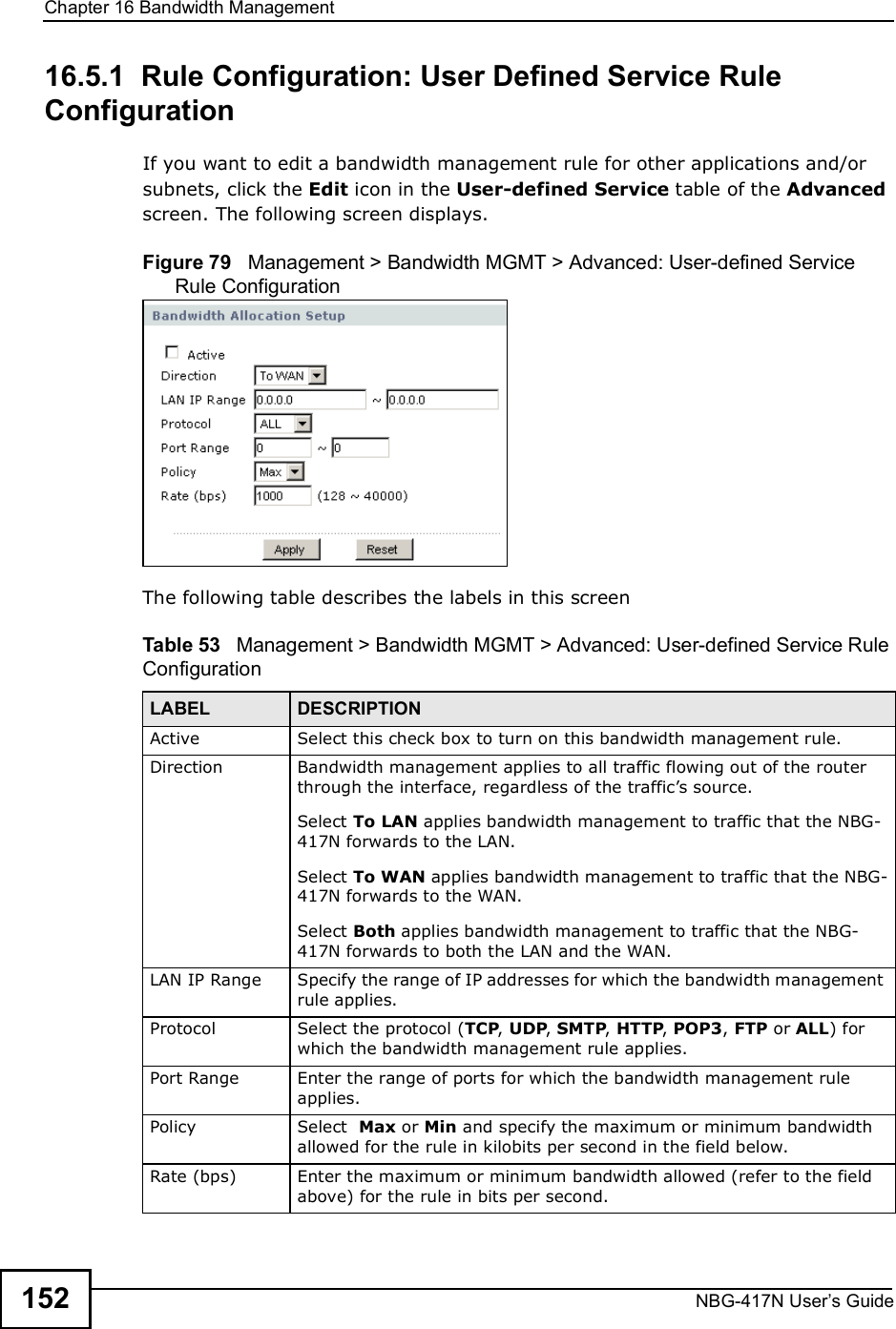 Chapter 16Bandwidth ManagementNBG-417N User s Guide15216.5.1  Rule Configuration: User Defined Service Rule Configuration    If you want to edit a bandwidth management rule for other applications and/or subnets, click the Edit icon in the User-defined Service table of the Advanced screen. The following screen displays.Figure 79   Management &gt; Bandwidth MGMT &gt; Advanced: User-defined Service Rule Configuration The following table describes the labels in this screenTable 53   Management &gt; Bandwidth MGMT &gt; Advanced: User-defined Service Rule Configuration  LABEL DESCRIPTIONActive Select this check box to turn on this bandwidth management rule.Direction  Bandwidth management applies to all traffic flowing out of the router through the interface, regardless of the traffic!s source.Select To LAN applies bandwidth management to traffic that the NBG-417N forwards to the LAN. Select To WAN applies bandwidth management to traffic that the NBG-417N forwards to the WAN. Select Both applies bandwidth management to traffic that the NBG-417N forwards to both the LAN and the WAN. LAN IP Range Specify the range of IP addresses for which the bandwidth management rule applies. Protocol Select the protocol (TCP, UDP, SMTP, HTTP, POP3, FTP or ALL) for which the bandwidth management rule applies. Port Range Enter the range of ports for which the bandwidth management rule applies.Policy Select  Max or Min and specify the maximum or minimum bandwidth allowed for the rule in kilobits per second in the field below. Rate (bps) Enter the maximum or minimum bandwidth allowed (refer to the field above) for the rule in bits per second.