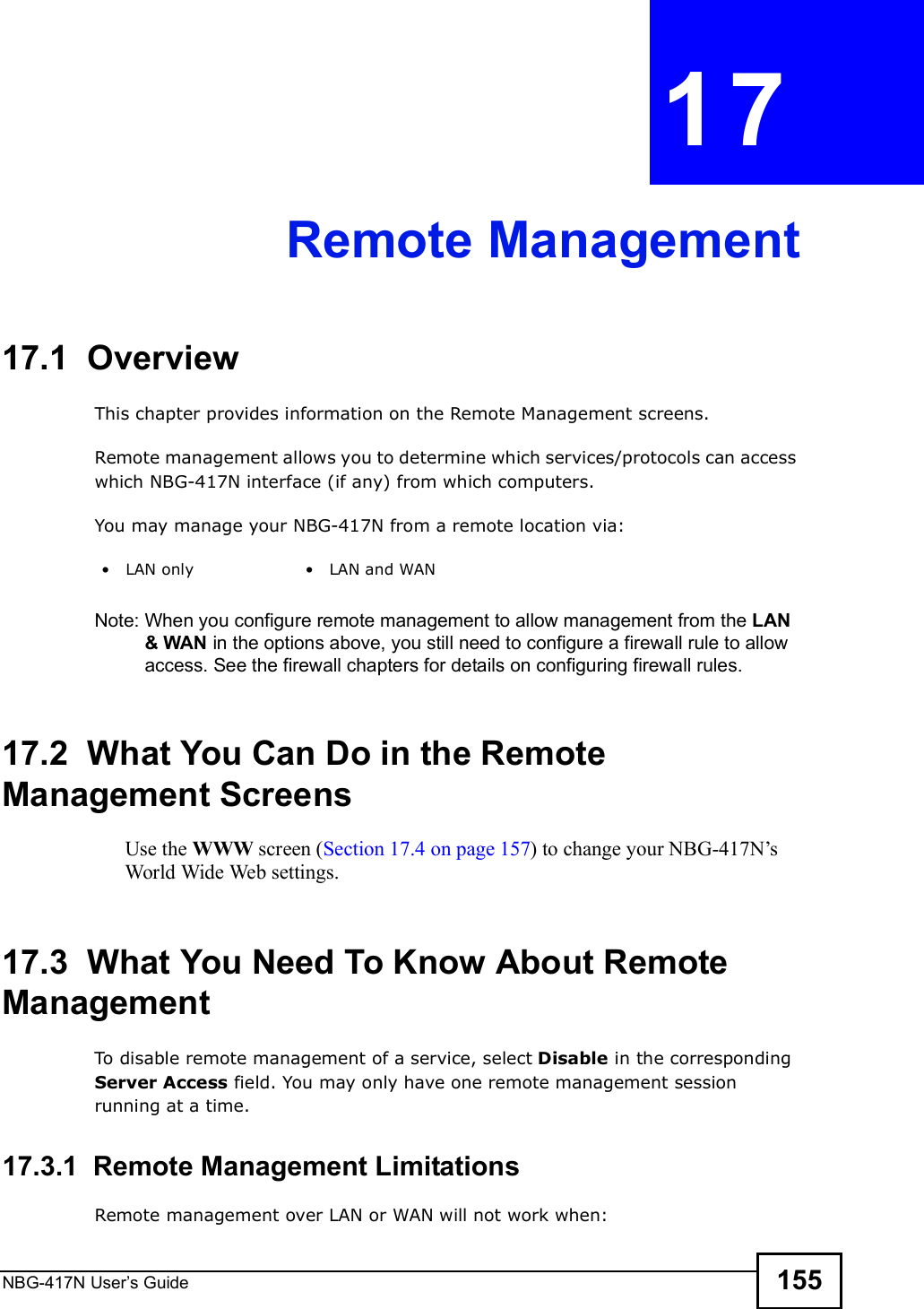 NBG-417N User s Guide 155CHAPTER  17 Remote Management17.1  OverviewThis chapter provides information on the Remote Management screens. Remote management allows you to determine which services/protocols can access which NBG-417N interface (if any) from which computers.You may manage your NBG-417N from a remote location via:Note: When you configure remote management to allow management from the LAN &amp; WAN in the options above, you still need to configure a firewall rule to allow access. See the firewall chapters for details on configuring firewall rules.17.2  What You Can Do in the Remote Management ScreensUse the WWW screen (Section 17.4 on page 157) to change your NBG-417N s World Wide Web settings.17.3  What You Need To Know About Remote ManagementTo disable remote management of a service, select Disable in the corresponding Server Access field. You may only have one remote management session running at a time. 17.3.1  Remote Management LimitationsRemote management over LAN or WAN will not work when: LAN only  LAN and WAN