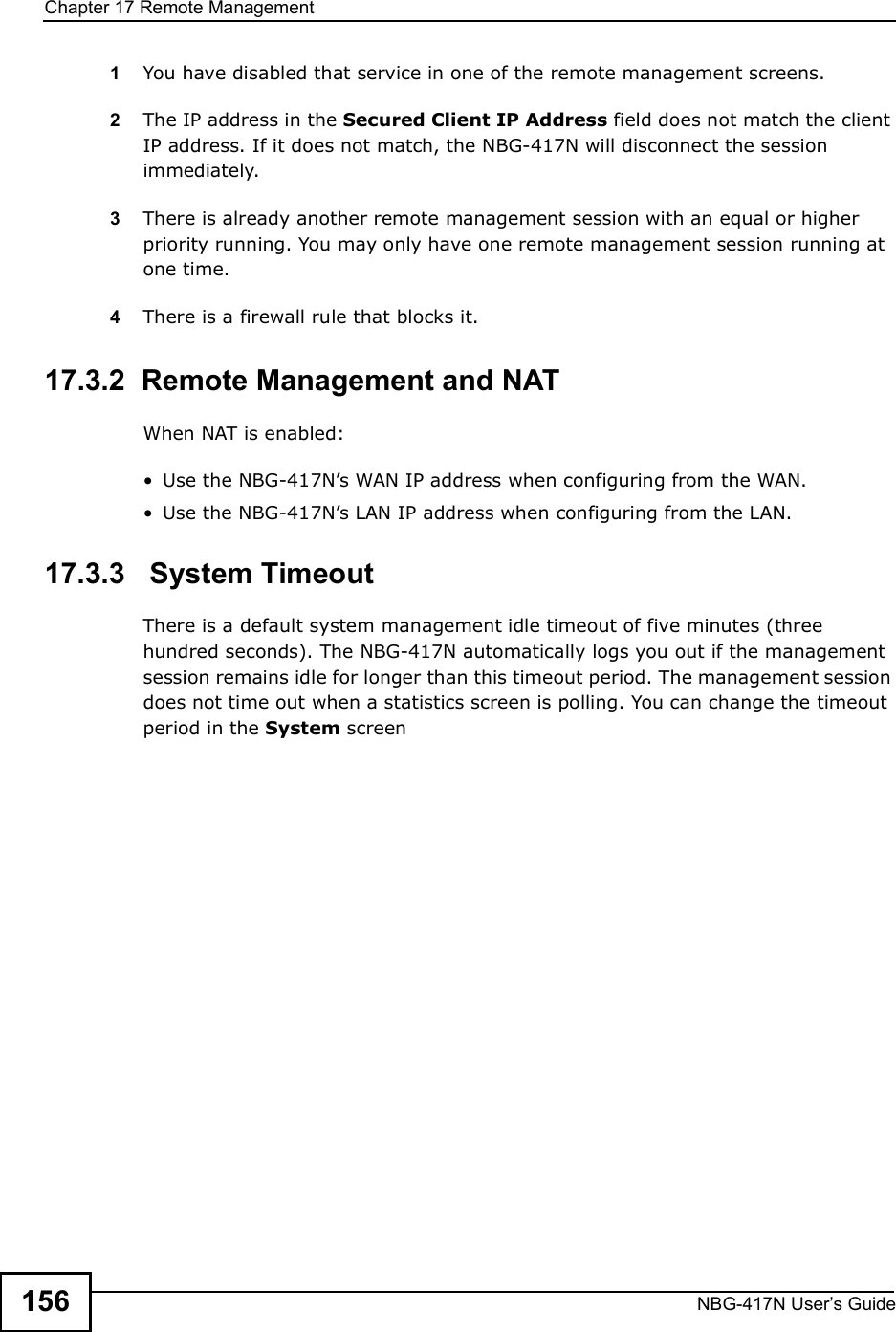 Chapter 17Remote ManagementNBG-417N User s Guide1561You have disabled that service in one of the remote management screens.2The IP address in the Secured Client IP Address field does not match the client IP address. If it does not match, the NBG-417N will disconnect the session immediately.3There is already another remote management session with an equal or higher priority running. You may only have one remote management session running at one time.4There is a firewall rule that blocks it.17.3.2  Remote Management and NATWhen NAT is enabled: Use the NBG-417N!s WAN IP address when configuring from the WAN.  Use the NBG-417N!s LAN IP address when configuring from the LAN.17.3.3   System TimeoutThere is a default system management idle timeout of five minutes (three hundred seconds). The NBG-417N automatically logs you out if the management session remains idle for longer than this timeout period. The management session does not time out when a statistics screen is polling. You can change the timeout period in the System screen