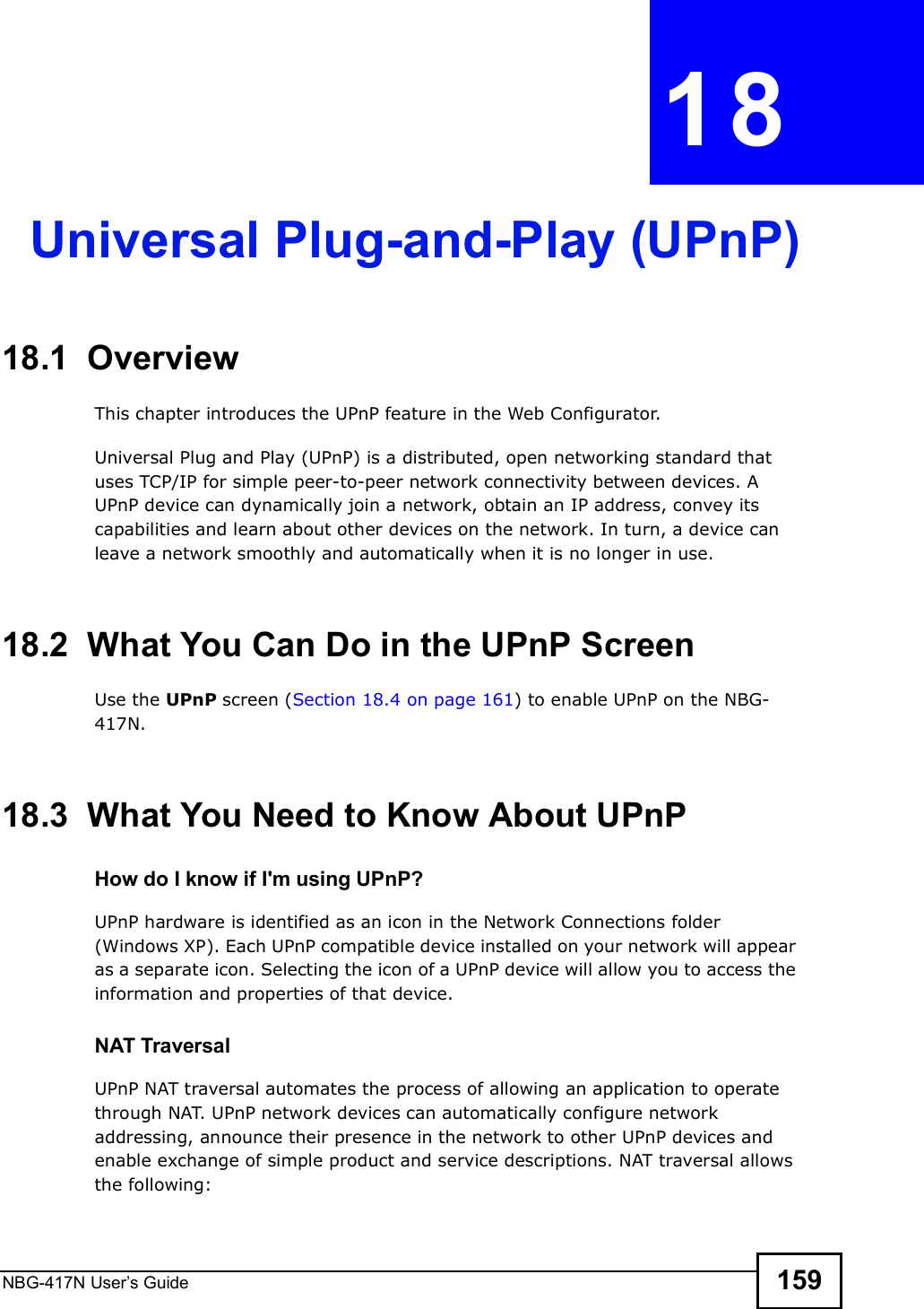 NBG-417N User s Guide 159CHAPTER  18 Universal Plug-and-Play (UPnP)18.1  Overview This chapter introduces the UPnP feature in the Web Configurator.Universal Plug and Play (UPnP) is a distributed, open networking standard that uses TCP/IP for simple peer-to-peer network connectivity between devices. A UPnP device can dynamically join a network, obtain an IP address, convey its capabilities and learn about other devices on the network. In turn, a device can leave a network smoothly and automatically when it is no longer in use.18.2  What You Can Do in the UPnP ScreenUse the UPnP screen (Section 18.4 on page 161) to enable UPnP on the NBG-417N.18.3  What You Need to Know About UPnPHow do I know if I&apos;m using UPnP? UPnP hardware is identified as an icon in the Network Connections folder (Windows XP). Each UPnP compatible device installed on your network will appear as a separate icon. Selecting the icon of a UPnP device will allow you to access the information and properties of that device. NAT TraversalUPnP NAT traversal automates the process of allowing an application to operate through NAT. UPnP network devices can automatically configure network addressing, announce their presence in the network to other UPnP devices and enable exchange of simple product and service descriptions. NAT traversal allows the following: