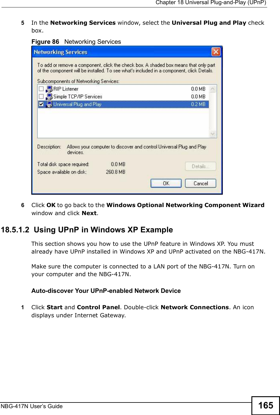 Chapter 18Universal Plug-and-Play (UPnP)NBG-417N User s Guide 1655In the Networking Services window, select the Universal Plug and Play check box. Figure 86   Networking Services6Click OK to go back to the Windows Optional Networking Component Wizard window and click Next. 18.5.1.2  Using UPnP in Windows XP ExampleThis section shows you how to use the UPnP feature in Windows XP. You must already have UPnP installed in Windows XP and UPnP activated on the NBG-417N.Make sure the computer is connected to a LAN port of the NBG-417N. Turn on your computer and the NBG-417N. Auto-discover Your UPnP-enabled Network Device1Click Start and Control Panel. Double-click Network Connections. An icon displays under Internet Gateway.