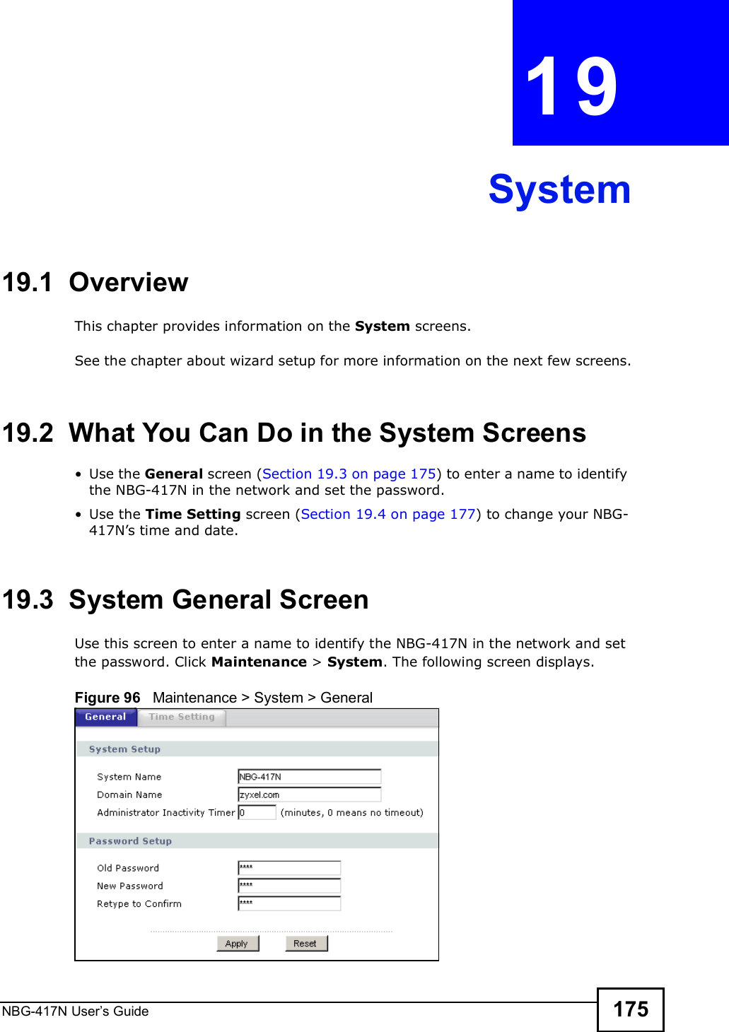 NBG-417N User s Guide 175CHAPTER  19 System19.1  OverviewThis chapter provides information on the System screens. See the chapter about wizard setup for more information on the next few screens.19.2  What You Can Do in the System Screens Use the General screen (Section 19.3 on page 175) to enter a name to identify the NBG-417N in the network and set the password. Use the Time Setting screen (Section 19.4 on page 177) to change your NBG-417N!s time and date.19.3  System General Screen Use this screen to enter a name to identify the NBG-417N in the network and set the password. Click Maintenance &gt; System. The following screen displays.Figure 96   Maintenance &gt; System &gt; General 