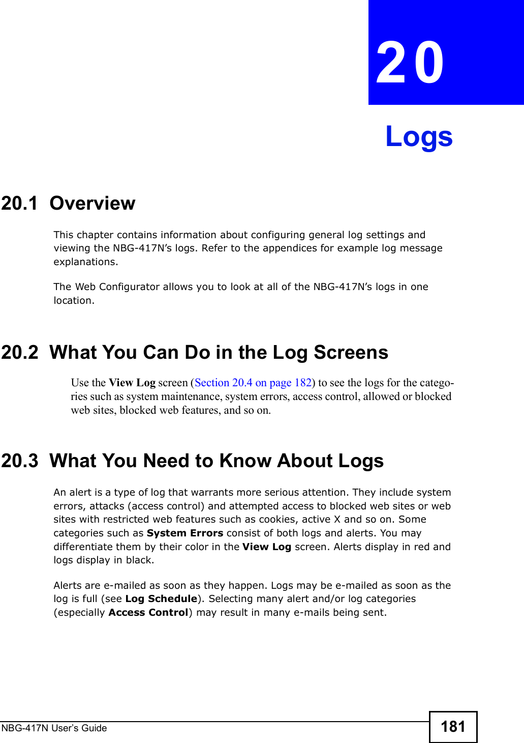 NBG-417N User s Guide 181CHAPTER  20 Logs20.1  OverviewThis chapter contains information about configuring general log settings and viewing the NBG-417N!s logs. Refer to the appendices for example log message explanations. The Web Configurator allows you to look at all of the NBG-417N!s logs in one location. 20.2  What You Can Do in the Log ScreensUse the View Log screen (Section 20.4 on page 182) to see the logs for the catego-ries such as system maintenance, system errors, access control, allowed or blocked web sites, blocked web features, and so on.20.3  What You Need to Know About LogsAn alert is a type of log that warrants more serious attention. They include system errors, attacks (access control) and attempted access to blocked web sites or web sites with restricted web features such as cookies, active X and so on. Some categories such as System Errors consist of both logs and alerts. You may differentiate them by their color in the View Log screen. Alerts display in red and logs display in black.Alerts are e-mailed as soon as they happen. Logs may be e-mailed as soon as the log is full (see Log Schedule). Selecting many alert and/or log categories (especially Access Control) may result in many e-mails being sent.